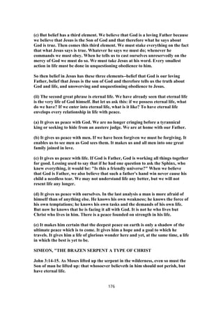(c) But belief has a third element. We believe that God is a loving Father because
we believe that Jesus is the Son of God and that therefore what he says about
God is true. Then comes this third element. We must stake everything on the fact
that what Jesus says is true. Whatever he says we must do; whenever he
commands we must obey. When he tells us to cast ourselves unreservedly on the
mercy of God we must do so. We must take Jesus at his word. Every smallest
action in life must be done in unquestioning obedience to him.
So then belief in Jesus has these three elements--belief that God is our loving
Father, belief that Jesus is the son of God and therefore tells us the truth about
God and life, and unswerving and unquestioning obedience to Jesus.
(ii) The second great phrase is eternal life. We have already seen that eternal life
is the very life of God himself. But let us ask this: if we possess eternal life, what
do we have? If we enter into eternal life, what is it like? To have eternal life
envelops every relationship in life with peace.
(a) It gives us peace with God. We are no longer cringing before a tyrannical
king or seeking to hide from an austere judge. We are at home with our Father.
(b) It gives us peace with men. If we have been forgiven we must be forgiving. It
enables us to see men as God sees them. It makes us and all men into one great
family joined in love.
(c) It gives us peace with life. If God is Father, God is working all things together
for good. Lessing used to say that if he had one question to ask the Sphinx, who
knew everything, it would be: "Is this a friendly universe?" When we believe
that God is Father, we also believe that such a father's hand win never cause his
child a needless tear. We may not understand life any better, but we will not
resent life any longer.
(d) It gives us peace with ourselves. In the last analysis a man is more afraid of
himself than of anything else. He knows his own weakness; he knows the force of
his own temptations; he knows his own tasks and the demands of his own life.
But now he knows that he is facing it all with God. It is not he who lives but
Christ who lives in him. There is a peace founded on strength in his life.
(e) It makes him certain that the deepest peace on earth is only a shadow of the
ultimate peace which is to come. It gives him a hope and a goal to which he
travels. It gives him a life of glorious wonder here and yet, at the same time, a life
in which the best is yet to be.
SIMEON, "THE BRAZEN SERPENT A TYPE OF CHRIST
John 3:14-15. As Moses lifted up the serpent in the wilderness, even so must the
Son of man be lifted up: that whosoever believeth in him should not perish, but
have eternal life.
176
 