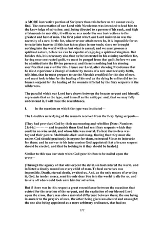 A MORE instructive portion of Scripture than this before us we cannot easily
find. The conversation of our Lord with Nicodemus was intended to lead him to
the knowledge of salvation: and, being directed to a person of his rank, and high
attainments in morality, it will serve as a model for our instructions to the
greatest and best of men. The first point which our Lord insisted on was the
necessity of a new birth: for, whatever our attainments be, it is impossible for us
to enter into heaven till this has taken place in our souls; since we brought
nothing into the world with us but what is carnal; and we must possess a
spiritual nature, before we can be capable of enjoying a spiritual kingdom. But
besides this, it is necessary also that we be interested in his atoning sacrifice: for,
having once contracted guilt, we must be purged from that guilt, before we can
be admitted into the Divine presence: and there is nothing but his atoning
sacrifice that can avail for this. Hence our Lord, after shewing Nicodemus that
he must experience a change of nature by means of a new and heavenly birth,
tells him, that he must prepare to see the Messiah crucified for the sins of men,
and must look to him for the healing of his soul as the dying Israelites did to the
brazen serpent for the healing of the wounds inflicted by the fiery serpents in the
wilderness.
The parallel which our Lord here draws between the brazen serpent and himself,
represents that as the type, and himself as the antitype: and, that we may fully
understand it, I will trace the resemblance,
I. In the occasion on which the type was instituted—
The Israelites were dying of the wounds received from the fiery flying serpents—
[They had provoked God by their murmuring and rebellion [Note: Numbers
21:4-6.] — — — and to punish them God had sent fiery serpents which they
could in no wise avoid, and whose bite was mortal. To heal themselves was
beyond their power. Multitudes died: and many, finding that they must die,
unless God should graciously interpose for them, entreated Moses to intercede
for them: and in answer to his intercession God appointed that a brazen serpent
should be erected, and that by looking to it they should be healed.]
Similar to this was our state when God gave his Son to be nailed upon the
cross—
[Through the agency of that old serpent the devil, sin had entered the world, and
inflicted a deadly wound on every child of man. To heal ourselves was
impossible. Death, eternal death, awaited us. And, as the only means of averting
it, God, in tender mercy, sent his only dear Son into the world to die for us, and
to save all who would look unto him for salvation.
But if there was in this respect a great resemblance between the occasions that
existed for the erection of the serpent, and the exaltation of our blessed Lord
upon the cross, there was also a material difference between them; the one being
in answer to the prayers of men, the other being given unsolicited and unsought:
the one also being appointed as a mere arbitrary ordinance, that had no
177
 
