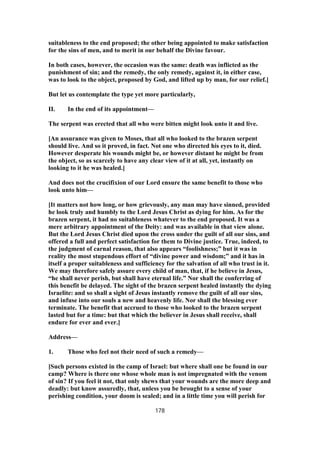 suitableness to the end proposed; the other being appointed to make satisfaction
for the sins of men, and to merit in our behalf the Divine favour.
In both cases, however, the occasion was the same: death was inflicted as the
punishment of sin; and the remedy, the only remedy, against it, in either case,
was to look to the object, proposed by God, and lifted up by man, for our relief.]
But let us contemplate the type yet more particularly,
II. In the end of its appointment—
The serpent was erected that all who were bitten might look unto it and live.
[An assurance was given to Moses, that all who looked to the brazen serpent
should live. And so it proved, in fact. Not one who directed his eyes to it, died.
However desperate his wounds might be, or however distant he might be from
the object, so as scarcely to have any clear view of it at all, yet, instantly on
looking to it he was healed.]
And does not the crucifixion of our Lord ensure the same benefit to those who
look unto him—
[It matters not how long, or how grievously, any man may have sinned, provided
he look truly and humbly to the Lord Jesus Christ as dying for him. As for the
brazen serpent, it had no suitableness whatever to the end proposed. It was a
mere arbitrary appointment of the Deity: and was available in that view alone.
But the Lord Jesus Christ died upon the cross under the guilt of all our sins, and
offered a full and perfect satisfaction for them to Divine justice. True, indeed, to
the judgment of carnal reason, that also appears “foolishness;” but it was in
reality the most stupendous effort of “divine power and wisdom;” and it has in
itself a proper suitableness and sufficiency for the salvation of all who trust in it.
We may therefore safely assure every child of man, that, if he believe in Jesus,
“he shall never perish, but shall have eternal life.” Nor shall the conferring of
this benefit be delayed. The sight of the brazen serpent healed instantly the dying
Israelite: and so shall a sight of Jesus instantly remove the guilt of all our sins,
and infuse into our souls a new and heavenly life. Nor shall the blessing ever
terminate. The benefit that accrued to those who looked to the brazen serpent
lasted but for a time: but that which the believer in Jesus shall receive, shall
endure for ever and ever.]
Address—
1. Those who feel not their need of such a remedy—
[Such persons existed in the camp of Israel: but where shall one be found in our
camp? Where is there one whose whole man is not impregnated with the venom
of sin? If you feel it not, that only shews that your wounds are the more deep and
deadly: but know assuredly, that, unless you be brought to a sense of your
perishing condition, your doom is sealed; and in a little time you will perish for
178
 