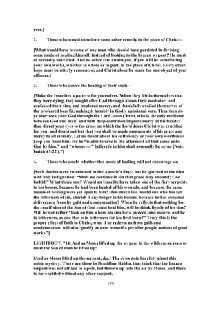 ever.]
2. Those who would substitute some other remedy in the place of Christ—
[What would have become of any man who should have persisted in devising
some mode of healing himself, instead of looking to the brazen serpent? He must
of necessity have died. And no other fate awaits you, if you will be substituting
your own works, whether in whole or in part, in the place of Christ. Every other
hope must be utterly renounced, and Christ alone be made the one object of your
affiance.]
3. Those who desire the healing of their souls—
[Make the Israelites a pattern for yourselves. When they felt in themselves that
they were dying, they sought after God through Moses their mediator; and
confessed their sins, and implored mercy, and thankfully availed themselves of
the proferred benefit, seeking it humbly in God’s appointed way. Thus then do
ye also: seek your God through the Lord Jesus Christ, who is the only mediator
between God and man; and with deep contrition implore mercy at his hands:
then direct your eyes to the cross on which the Lord Jesus Christ was crucified
for you; and doubt not but that you shall be made monuments of his grace and
mercy to all eternity. Let no doubt about his sufficiency or your own worthiness
keep you from him: for he “is able to save to the uttermost all that come unto
God by him;” and “whosoever” believeth in him shall assuredly be saved [Note:
Isaiah 45:22.].”]
4. Those who doubt whether this mode of healing will not encourage sin—
[Such doubts were entertained in the Apostle’s days: but he spurned at the idea
with holy indignation: “Shall we continue in sin that grace may abound? God
forbid.” What think you? Would an Israelite have taken one of the fiery serpents
to his bosom, because he had been healed of his wounds, and because the same
means of healing were yet open to him? How much less would one who has felt
the bitterness of sin, cherish it any longer in his bosom, because he has obtained
deliverance from its guilt and condemnation? When he reflects that nothing but
the crucifixion of the Son of God could heal him, will he think lightly of his sins?
Will he not rather “look on him whom his sins have pierced, and mourn, and be
in bitterness, as one that is in bitterness for his first-born?” Truly this is the
proper effect of faith in Christ, who, if he redeem us from guilt and
condemnation, will also “purify us unto himself a peculiar people zealous of good
works.”]
LIGHTFOOT, "14. And as Moses lifted up the serpent in the wilderness, even so
must the Son of man be lifted up:
[And as Moses lifted up the serpent, &c.] The Jews dote horribly about this
noble mystery. There are those in Bemidbar Rabba, that think that the brazen
serpent was not affixed to a pole, but thrown up into the air by Moses, and there
to have settled without any other support.
179
 
