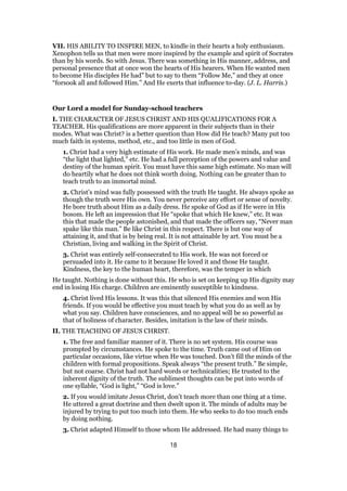 VII. HIS ABILITY TO INSPIRE MEN, to kindle in their hearts a holy enthusiasm.
Xenophon tells us that men were more inspired by the example and spirit of Socrates
than by his words. So with Jesus. There was something in His manner, address, and
personal presence that at once won the hearts of His hearers. When He wanted men
to become His disciples He had” but to say to them “Follow Me,” and they at once
“forsook all and followed Him.” And He exerts that influence to-day. (J. L. Harris.)
Our Lord a model for Sunday-school teachers
I. THE CHARACTER OF JESUS CHRIST AND HIS QUALIFICATIONS FOR A
TEACHER. His qualifications are more apparent in their subjects than in their
modes. What was Christ? is a better question than How did He teach? Many put too
much faith in systems, method, etc., and too little in men of God.
1. Christ had a very high estimate of His work. He made men’s minds, and was
“the light that lighted,” etc. He had a full perception of the powers and value and
destiny of the human spirit. You must have this same high estimate. No man will
do heartily what he does not think worth doing. Nothing can be greater than to
teach truth to an immortal mind.
2. Christ’s mind was fully possessed with the truth He taught. He always spoke as
though the truth were His own. You never perceive any effort or sense of novelty.
He bore truth about Him as a daily dress. He spoke of God as if He were in His
bosom. He left an impression that He “spoke that which He knew,” etc. It was
this that made the people astonished, and that made the officers say, “Never man
spake like this man.” Be like Christ in this respect. There is but one way of
attaining it, and that is by being real. It is not attainable by art. You must be a
Christian, living and walking in the Spirit of Christ.
3. Christ was entirely self-consecrated to His work. He was not forced or
persuaded into it. He came to it because He loved it and those He taught.
Kindness, the key to the human heart, therefore, was the temper in which
He taught. Nothing is done without this. He who is set on keeping up His dignity may
end in losing His charge. Children are eminently susceptible to kindness.
4. Christ lived His lessons. It was this that silenced His enemies and won His
friends. If you would be effective you must teach by what you do as well as by
what you say. Children have consciences, and no appeal will be so powerful as
that of holiness of character. Besides, imitation is the law of their minds.
II. THE TEACHING OF JESUS CHRIST.
1. The free and familiar manner of it. There is no set system. His course was
prompted by circumstances. He spoke to the time. Truth came out of Him on
particular occasions, like virtue when He was touched. Don’t fill the minds of the
children with formal propositions. Speak always “the present truth.” Be simple,
but not coarse. Christ had not hard words or technicalities; He trusted to the
inherent dignity of the truth. The sublimest thoughts can be put into words of
one syllable, “God is light,” “God is love.”
2. If you would imitate Jesus Christ, don’t teach more than one thing at a time.
He uttered a great doctrine and then dwelt upon it. The minds of adults may be
injured by trying to put too much into them. He who seeks to do too much ends
by doing nothing.
3. Christ adapted Himself to those whom He addressed. He had many things to
18
 