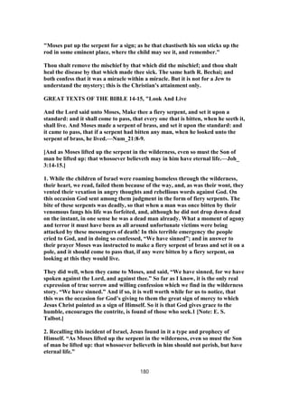 "Moses put up the serpent for a sign; as he that chastiseth his son sticks up the
rod in some eminent place, where the child may see it, and remember."
Thou shalt remove the mischief by that which did the mischief; and thou shalt
heal the disease by that which made thee sick. The same hath R. Bechai; and
both confess that it was a miracle within a miracle. But it is not for a Jew to
understand the mystery; this is the Christian's attainment only.
GREAT TEXTS OF THE BIBLE 14-15, "Look And Live
And the Lord said unto Moses, Make thee a fiery serpent, and set it upon a
standard: and it shall come to pass, that every one that is bitten, when he seeth it,
shall live. And Moses made a serpent of brass, and set it upon the standard: and
it came to pass, that if a serpent had bitten any man, when he looked unto the
serpent of brass, he lived.—Num_21:8-9.
[And as Moses lifted up the serpent in the wilderness, even so must the Son of
man be lifted up: that whosoever believeth may in him have eternal life.—Joh_
3:14-15.]
1. While the children of Israel were roaming homeless through the wilderness,
their heart, we read, failed them because of the way, and, as was their wont, they
vented their vexation in angry thoughts and rebellious words against God. On
this occasion God sent among them judgment in the form of fiery serpents. The
bite of these serpents was deadly, so that when a man was once bitten by their
venomous fangs his life was forfeited, and, although he did not drop down dead
on the instant, in one sense he was a dead man already. What a moment of agony
and terror it must have been as all around unfortunate victims were being
attacked by these messengers of death! In this terrible emergency the people
cried to God, and in doing so confessed, “We have sinned”; and in answer to
their prayer Moses was instructed to make a fiery serpent of brass and set it on a
pole, and it should come to pass that, if any were bitten by a fiery serpent, on
looking at this they would live.
They did well, when they came to Moses, and said, “We have sinned, for we have
spoken against the Lord, and against thee.” So far as I know, it is the only real
expression of true sorrow and willing confession which we find in the wilderness
story. “We have sinned.” And if so, it is well worth while for us to notice, that
this was the occasion for God’s giving to them the great sign of mercy to which
Jesus Christ pointed as a sign of Himself. So it is that God gives grace to the
humble, encourages the contrite, is found of those who seek.1 [Note: E. S.
Talbot.]
2. Recalling this incident of Israel, Jesus found in it a type and prophecy of
Himself. “As Moses lifted up the serpent in the wilderness, even so must the Son
of man be lifted up: that whosoever believeth in him should not perish, but have
eternal life.”
180
 