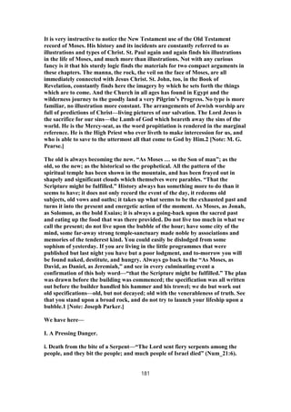 It is very instructive to notice the New Testament use of the Old Testament
record of Moses. His history and its incidents are constantly referred to as
illustrations and types of Christ. St. Paul again and again finds his illustrations
in the life of Moses, and much more than illustrations. Not with any curious
fancy is it that his sturdy logic finds the materials for two compact arguments in
these chapters. The manna, the rock, the veil on the face of Moses, are all
immediately connected with Jesus Christ. St. John, too, in the Book of
Revelation, constantly finds here the imagery by which he sets forth the things
which are to come. And the Church in all ages has found in Egypt and the
wilderness journey to the goodly land a very Pilgrim’s Progress. No type is more
familiar, no illustration more constant. The arrangements of Jewish worship are
full of predictions of Christ—living pictures of our salvation. The Lord Jesus is
the sacrifice for our sins—the Lamb of God which beareth away the sins of the
world. He is the Mercy-seat, as the word propitiation is rendered in the marginal
reference. He is the High Priest who ever liveth to make intercession for us, and
who is able to save to the uttermost all that come to God by Him.2 [Note: M. G.
Pearse.]
The old is always becoming the new. “As Moses … so the Son of man”; as the
old, so the new; as the historical so the prophetical. All the pattern of the
spiritual temple has been shown in the mountain, and has been frayed out in
shapely and significant clouds which themselves were parables. “That the
Scripture might be fulfilled.” History always has something more to do than it
seems to have; it does not only record the event of the day, it redeems old
subjects, old vows and oaths; it takes up what seems to be the exhausted past and
turns it into the present and energetic action of the moment. As Moses, as Jonah,
as Solomon, as the bold Esaias; it is always a going-back upon the sacred past
and eating up the food that was there provided. Do not live too much in what we
call the present; do not live upon the bubble of the hour; have some city of the
mind, some far-away strong temple-sanctuary made noble by associations and
memories of the tenderest kind. You could easily be dislodged from some
sophism of yesterday. If you are living in the little programmes that were
published but last night you have but a poor lodgment, and to-morrow you will
be found naked, destitute, and hungry. Always go back to the “As Moses, as
David, as Daniel, as Jeremiah,” and see in every culminating event a
confirmation of this holy word—“that the Scripture might be fulfilled.” The plan
was drawn before the building was commenced; the specification was all written
out before the builder handled his hammer and his trowel; we do but work out
old specifications—old, but not decayed; old with the venerableness of truth. See
that you stand upon a broad rock, and do not try to launch your lifeship upon a
bubble.1 [Note: Joseph Parker.]
We have here—
I. A Pressing Danger.
i. Death from the bite of a Serpent—“The Lord sent fiery serpents among the
people, and they bit the people; and much people of Israel died” (Num_21:6).
181
 
