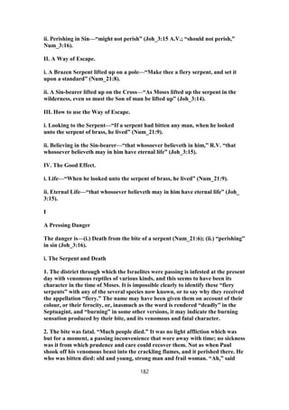 ii. Perishing in Sin—“might not perish” (Joh_3:15 A.V.; “should not perish,”
Num_3:16).
II. A Way of Escape.
i. A Brazen Serpent lifted up on a pole—“Make thee a fiery serpent, and set it
upon a standard” (Num_21:8).
ii. A Sin-bearer lifted up on the Cross—“As Moses lifted up the serpent in the
wilderness, even so must the Son of man be lifted up” (Joh_3:14).
III. How to use the Way of Escape.
i. Looking to the Serpent—“If a serpent had bitten any man, when he looked
unto the serpent of brass, he lived” (Num_21:9).
ii. Believing in the Sin-bearer—“that whosoever believeth in him,” R.V. “that
whosoever believeth may in him have eternal life” (Joh_3:15).
IV. The Good Effect.
i. Life—“When he looked unto the serpent of brass, he lived” (Num_21:9).
ii. Eternal Life—“that whosoever believeth may in him have eternal life” (Joh_
3:15).
I
A Pressing Danger
The danger is—(i.) Death from the bite of a serpent (Num_21:6); (ii.) “perishing”
in sin (Joh_3:16).
i. The Serpent and Death
1. The district through which the Israelites were passing is infested at the present
day with venomous reptiles of various kinds, and this seems to have been its
character in the time of Moses. It is impossible clearly to identify these “fiery
serpents” with any of the several species now known, or to say why they received
the appellation “fiery.” The name may have been given them on account of their
colour, or their ferocity, or, inasmuch as the word is rendered “deadly” in the
Septuagint, and “burning” in some other versions, it may indicate the burning
sensation produced by their bite, and its venomous and fatal character.
2. The bite was fatal. “Much people died.” It was no light affliction which was
but for a moment, a passing inconvenience that wore away with time; no sickness
was it from which prudence and care could recover them. Not as when Paul
shook off his venomous beast into the crackling flames, and it perished there. He
who was bitten died: old and young, strong man and frail woman. “Ah,” said
182
 