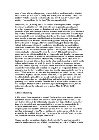 some of those who are always ready to make light of any illness unless it is their
own, “he will get over it; he is young, and he has youth on his side.” “See,” said
another, “what a splendid constitution he has; he will mend.” “Come,” said
another, “we must hope for the best.” But much people died.
In October, 1852, Gurling, one of the keepers of the reptiles in the Zoological
Gardens, was about to part with a friend who was going to Australia, and
according to custom he must needs drink with him. He drank considerable
quantities of gin, and although he would probably have been in a great passion if
any one had called him drunk, yet reason and common sense had evidently been
overpowered. He went back to his post at the gardens in an excited state. He had
some months before seen an exhibition of snake-charming, and this was on his
poor muddled brain. He must emulate the Egyptians, and play with serpents.
First he took out of its cage a Morocco venom-snake, put it round his neck,
twisted it about, and whirled it round about him. Happily for him it did not
rouse itself so as to bite. The assistant-keeper cried out, “For God’s sake, put
back the snake,” but the foolish man replied, “I am inspired.” Putting back the
venom-snake, he exclaimed, “Now for the cobra!” This deadly serpent was
somewhat torpid with the cold of the previous night, and therefore the rash man
placed it in his bosom till it revived, and glided downward till its head appeared
below the back of his waistcoat. He took it by the body, about a foot from the
head, and then seized it lower down by the other hand, intending to hold it by the
tail and swing it round his head. He held it for an instant opposite to his face,
and like a flash of lightning the serpent struck him between the eyes. The blood
streamed down his face, and he called for help, but his companion fled in horror;
and, as he told the jury, he did not know how long he was gone, for he was “in a
maze.” When assistance arrived, Gurling was sitting on a chair, having restored
the cobra to its place. He said, “I am a dead man.” They put him in a cab, and
took him to the hospital. First his speech went, he could only point to his poor
throat and moan; then his vision failed him, and lastly his hearing. His pulse
gradually sank, and in one hour from the time at which he had been struck he
was a corpse. There was only a little mark upon the bridge of his nose, but the
poison spread over the body, and he was a dead Man_1:1 [Note: C. H.
Spurgeon.]
ii. Sin and Perishing
1. The bite of these serpents was mortal. The Israelites could have no question
about that, because in their own presence “much people of Israel died.” They
saw their own friends die of the snake-bite, and they helped to bury them. They
knew why they died, and were sure that it was because the venom of the fiery
serpents was in their veins. They were left almost without an excuse for
imagining that they could be bitten and yet live. Now, we know that many have
perished as the result of sin. We are not in doubt as to what sin will do, for we
are told by the infallible Word, that “the wages of sin is death,” and, yet again,
“sin, when it is finished, bringeth forth death.”
Sin can have but one ending—death—death—death. The soul that sinneth it
shall die, so rings the warning of God. How foolishly we talk of it! When it is the
183
 