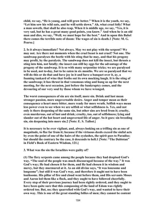 child, we say, “He is young, and will grow better.” When it is the youth, we say,
“Let him sow his wild oats, and he will settle down.” Ah, what cruel folly! What
a man soweth, that shall he also reap. When it is middle age, we say, “Yes, it is
very sad, but he has a great many good points, you know.” And when he is an old
man and dies, we say, “Well, we must hope for the best.” And in upon this Babel
there comes the terrible note of doom: The wages of sin is death.1 [Note: M. G.
Pearse.]
2. Is it always immediate? Not always. May we not play with the serpent? We
may not. Are there not moments when the cruel beast is not cruel? Not one. The
sandwasp paralyses the beetle with his sting that he may, and that his progeny
may profit, by the paralysis. The sandwasp does not kill the insect, but thrusts a
sting into him, not fatally; the insect can still lay eggs for the advantage of the
progeny of the sandwasp. It is so with many serpentine tricks; we are paralysed
to be used, not to-day, but to be eaten in six months. We are so paralysed that we
will do this or do that and have joy in it and have a banquet over it, ay, a
foaming tankard of wine that froths out its own mocking laugh. It is the sting of
the sandwasp; it has thrust in that venomous sting and hung us up for the next
meeting, for the next occasion, just before the bankruptcy comes, and the
devouring of our very soul by those whom we have wronged.
The worst consequences of sin are sin itself, more sin. Drink and lust mean
stronger passion, more ungovernable desire. Anger and temper mean as their
consequence a heart more bitter, more ready for more wrath. Selfish ways mean
less power even to see when we are selfish or what selfishness is. Yes, and not
only is there deepening of the same sin, but other sins are bred from it; cruelty,
even murderous, out of lust and drink; cruelty, too, out of selfishness; lying and
slander out of the hot heart and ungoverned life of anger. So it goes: sin breeding
sin, sin deepening into more sin.2 [Note: E. S. Talbot.]
It is necessary to be ever vigilant, and, always looking on a trifling sin as one of
magnitude, to flee far from it; because if the virtuous deeds exceed the sinful acts
by even the point of one of the hairs of the eyelashes, the spirit goes to Paradise;
but should the contrary be the case, it descends to hell.1 [Note: “The Dabistan”
in Field’s Book of Eastern Wisdom, 121.]
3. What was the sin the Israelites were guilty of?
(1) The fiery serpents came among the people because they had despised God’s
way. “The soul of the people was much discouraged because of the way.” It was
God’s way; He had chosen it for them, and He had chosen it in wisdom and
mercy, but they murmured at it. As an old divine says, “It was lonesome and
longsome”; but still it was God’s way, and therefore it ought not to have been
loathsome. His pillar of fire and cloud went before them, and His servants Moses
and Aaron led them like a flock, and they ought to have followed cheerfully.
Every step of their previous journey had been rightly ordered, and they ought to
have been quite sure that this compassing of the land of Edom was rightly
ordered too. But, no; they quarrelled with God’s way, and wanted to have their
own way. This is one of the great standing follies of men; they cannot be content
184
 