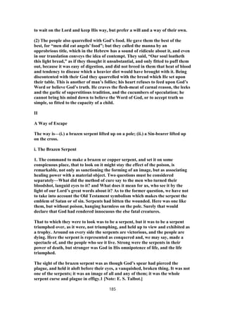 to wait on the Lord and keep His way, but prefer a will and a way of their own.
(2) The people also quarrelled with God’s food. He gave them the best of the
best, for “men did eat angels’ food”; but they called the manna by an
opprobrious title, which in the Hebrew has a sound of ridicule about it, and even
in our translation conveys the idea of contempt. They said, “Our soul loatheth
this light bread,” as if they thought it unsubstantial, and only fitted to puff them
out, because it was easy of digestion, and did not breed in them that heat of blood
and tendency to disease which a heavier diet would have brought with it. Being
discontented with their God they quarrelled with the bread which He set upon
their table. This is another of man’s follies; his heart refuses to feed upon God’s
Word or believe God’s truth. He craves the flesh-meat of carnal reason, the leeks
and the garlic of superstitious tradition, and the cucumbers of speculation; he
cannot bring his mind down to believe the Word of God, or to accept truth so
simple, so fitted to the capacity of a child.
II
A Way of Escape
The way is—(i.) a brazen serpent lifted up on a pole; (ii.) a Sin-bearer lifted up
on the cross.
i. The Brazen Serpent
1. The command to make a brazen or copper serpent, and set it on some
conspicuous place, that to look on it might stay the effect of the poison, is
remarkable, not only as sanctioning the forming of an image, but as associating
healing power with a material object. Two questions must be considered
separately—What did the method of cure say to the men who turned their
bloodshot, languid eyes to it? and What does it mean for us, who see it by the
light of our Lord’s great words about it? As to the former question, we have not
to take into account the Old Testament symbolism which makes the serpent the
emblem of Satan or of sin. Serpents had bitten the wounded. Here was one like
them, but without poison, hanging harmless on the pole. Surely that would
declare that God had rendered innocuous the else fatal creatures.
That to which they were to look was to be a serpent, but it was to be a serpent
triumphed over, as it were, not triumphing, and held up to view and exhibited as
a trophy. Around on every side the serpents are victorious, and the people are
dying. Here the serpent is represented as conquered and, we may say, made a
spectacle of, and the people who see it live. Strong were the serpents in their
power of death, but stronger was God in His omnipotence of life, and the life
triumphed.
The sight of the brazen serpent was as though God’s spear had pierced the
plague, and held it aloft before their eyes, a vanquished, broken thing. It was not
one of the serpents; it was an image of all and any of them; it was the whole
serpent curse and plague in effigy.1 [Note: E. S. Talbot.]
185
 