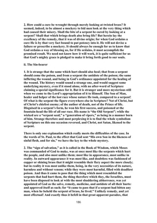 2. How could a cure be wrought through merely looking at twisted brass? It
seemed, indeed, to be almost a mockery to bid men look at the very thing which
had caused their misery. Shall the bite of a serpent be cured by looking at a
serpent? Shall that which brings death also bring life? But herein lay the
excellency of the remedy, that it was of divine origin; for when God ordains a
cure He is by that very fact bound to put potency into it. He will not devise a
failure or prescribe a mockery. It should always be enough for us to know that
God ordains a way of blessing us, for if He ordains, it must accomplish the
promised result. We need not know how it will work, it is quite sufficient for us
that God’s mighty grace is pledged to make it bring forth good to our souls.
ii. The Sin-bearer
1. It is strange that the same which hurt should also heal; that from a serpent
should come the poison, and from a serpent the antidote of the poison; the same
inflicting the wound, and being in God’s ordinance appointed for the healing of
the wound. The history would sound a strange one, and would suggest some
underlying mystery, even if it stood alone, with no after-word of Scripture
claiming a special significance for it. But it is stranger and more mysterious still
when we come to the Lord’s appropriation of it to Himself. The Son of Man,
healer and helper of the lost race whose nature He took, compared to a serpent!
Of what is the serpent the figure everywhere else in Scripture? Not of Christ, but
of Christ’s chiefest enemy; of the author of death, not of the Prince of life.
Disguised in a serpent’s form, he won his first success, and poisoned at the
fountain-head the life of all our race. His name is “the Old Serpent”; while the
wicked are a “serpent seed,” a “generation of vipers,” as being in a manner born
of him. Strange therefore and most perplexing it is to find the whole symbolism
of Scripture on this one occasion reversed, and Christ, not Satan, likened to the
serpent.
There is only one explanation which really meets the difficulties of the case. In
the words of St. Paul, to the effect that God sent “His own Son in the likeness of
sinful flesh, and for sin,” we have the key to the whole mystery.
2. The “sign of salvation,” as it is called in the Book of Wisdom, which Moses
was commanded of God to make, was at once most like the serpents which hurt
the people, and also most unlike them; most like in appearance, most unlike in
reality. In outward appearance it was most like, and doubtless was fashioned of
copper or shining brass that it might resemble their fiery aspect the more closely;
but in reality it was most unlike them, being, in the very necessities of its nature,
harmless and without venom; while they were most harmful, filled with deadliest
poison. And thus it came to pass that the thing which most resembled the
serpents that had hurt them, the thing therefore which they, the Israelites, must
have been disposed to look at with the most shuddering abhorrence, was yet
appointed of God as the salve, remedy, medicine, and antidote of all their hurts:
and approved itself as such; for “it came to pass that if a serpent had bitten any
man, when he beheld the serpent of brass, he lived.” Unlikely remedy, and yet
most effectual! And exactly thus it befell in that great apparent paradox, that
186
 