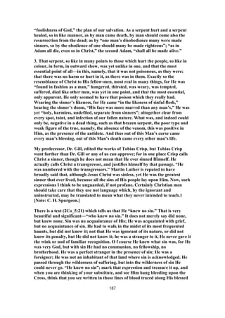 “foolishness of God,” the plan of our salvation. As a serpent hurt and a serpent
healed, so in like manner, as by man came death, by man should come also the
resurrection from the dead; as by “one man’s disobedience many were made
sinners, so by the obedience of one should many be made righteous”; “as in
Adam all die, even so in Christ,” the second Adam, “shall all be made alive.”
3. That serpent, so like in many points to those which hurt the people, so like in
colour, in form, in outward show, was yet unlike in one, and that the most
essential point of all—in this, namely, that it was not poisonous, as they were;
that there was no harm or hurt in it, as there was in them. Exactly so the
resemblance of Christ to His fellow-men, most real in many things, for He was
“found in fashion as a man,” hungered, thirsted, was weary, was tempted,
suffered, died like other men, was yet in one point, and that the most essential,
only apparent. He only seemed to have that poison which they really had.
Wearing the sinner’s likeness, for He came “in the likeness of sinful flesh,”
bearing the sinner’s doom, “His face was more marred than any man’s,” He was
yet “holy, harmless, undefiled, separate from sinners”; altogether clear from
every spot, taint, and infection of our fallen nature. What was, and indeed could
only be, negative in a dead thing, such as that brazen serpent, the poor type and
weak figure of the true, namely, the absence of the venom, this was positive in
Him, as the presence of the antidote. And thus out of this Man’s curse came
every man’s blessing, out of this Man’s death came every other man’s life.
My predecessor, Dr. Gill, edited the works of Tobias Crisp, but Tobias Crisp
went further than Dr. Gill or any of us can approve; for in one place Crisp calls
Christ a sinner, though he does not mean that He ever sinned Himself. He
actually calls Christ a transgressor, and justifies himself by that passage, “He
was numbered with the transgressors.” Martin Luther is reputed to have
broadly said that, although Jesus Christ was sinless, yet He was the greatest
sinner that ever lived, because all the sins of His people lay upon Him. Now, such
expressions I think to be unguarded, if not profane. Certainly Christian men
should take care that they use not language which, by the ignorant and
uninstructed, may be translated to mean what they never intended to teach.1
[Note: C. H. Spurgeon.]
There is a text (2Co_5:21) which tells us that He “knew no sin.” That is very
beautiful and significant—“who knew no sin.” It does not merely say did none,
but knew none. Sin was no acquaintance of His; He was acquainted with grief,
but no acquaintance of sin. He had to walk in the midst of its most frequented
haunts, but did not know it; not that He was ignorant of its nature, or did not
know its penalty, but He did not know it; he was a stranger to it, He never gave it
the wink or nod of familiar recognition. O f course He knew what sin was, for He
was very God, but with sin He had no communion, no fellowship, no
brotherhood. He was a perfect stranger in the presence of sin; He was a
foreigner; He was not an inhabitant of that land where sin is acknowledged. He
passed through the wilderness of suffering, but into the wilderness of sin He
could never go. “He knew no sin”; mark that expression and treasure it up, and
when you are thinking of your substitute, and see Him hang bleeding upon the
Cross, think that you see written in those lines of blood traced along His blessed
187
 