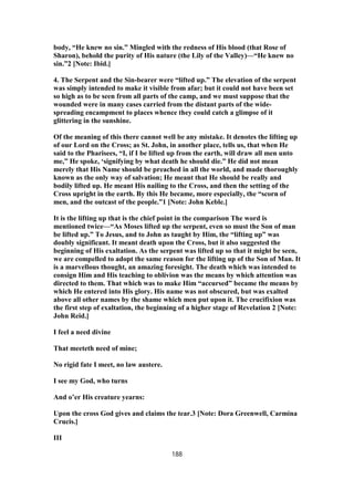 body, “He knew no sin.” Mingled with the redness of His blood (that Rose of
Sharon), behold the purity of His nature (the Lily of the Valley)—“He knew no
sin.”2 [Note: Ibid.]
4. The Serpent and the Sin-bearer were “lifted up.” The elevation of the serpent
was simply intended to make it visible from afar; but it could not have been set
so high as to be seen from all parts of the camp, and we must suppose that the
wounded were in many cases carried from the distant parts of the wide-
spreading encampment to places whence they could catch a glimpse of it
glittering in the sunshine.
Of the meaning of this there cannot well be any mistake. It denotes the lifting up
of our Lord on the Cross; as St. John, in another place, tells us, that when He
said to the Pharisees, “I, if I be lifted up from the earth, will draw all men unto
me,” He spoke, ‘signifying by what death he should die.” He did not mean
merely that His Name should be preached in all the world, and made thoroughly
known as the only way of salvation; He meant that He should be really and
bodily lifted up. He meant His nailing to the Cross, and then the setting of the
Cross upright in the earth. By this He became, more especially, the “scorn of
men, and the outcast of the people.”1 [Note: John Keble.]
It is the lifting up that is the chief point in the comparison The word is
mentioned twice—“As Moses lifted up the serpent, even so must the Son of man
be lifted up.” To Jesus, and to John as taught by Him, the “lifting up” was
doubly significant. It meant death upon the Cross, but it also suggested the
beginning of His exaltation. As the serpent was lifted up so that it might be seen,
we are compelled to adopt the same reason for the lifting up of the Son of Man. It
is a marvellous thought, an amazing foresight. The death which was intended to
consign Him and His teaching to oblivion was the means by which attention was
directed to them. That which was to make Him “accursed” became the means by
which He entered into His glory. His name was not obscured, but was exalted
above all other names by the shame which men put upon it. The crucifixion was
the first step of exaltation, the beginning of a higher stage of Revelation 2 [Note:
John Reid.]
I feel a need divine
That meeteth need of mine;
No rigid fate I meet, no law austere.
I see my God, who turns
And o’er His creature yearns:
Upon the cross God gives and claims the tear.3 [Note: Dora Greenwell, Carmina
Crucis.]
III
188
 