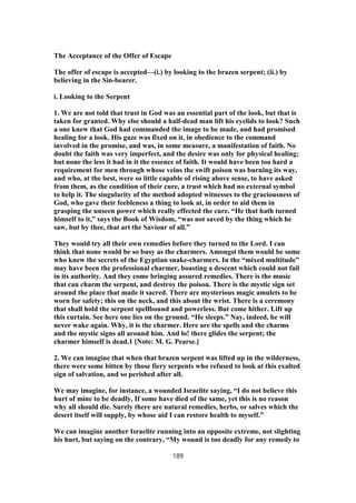The Acceptance of the Offer of Escape
The offer of escape is accepted—(i.) by looking to the brazen serpent; (ii.) by
believing in the Sin-bearer.
i. Looking to the Serpent
1. We are not told that trust in God was an essential part of the look, but that is
taken for granted. Why else should a half-dead man lift his eyelids to look? Such
a one knew that God had commanded the image to be made, and had promised
healing for a look. His gaze was fixed on it, in obedience to the command
involved in the promise, and was, in some measure, a manifestation of faith. No
doubt the faith was very imperfect, and the desire was only for physical healing;
but none the less it had in it the essence of faith. It would have been too hard a
requirement for men through whose veins the swift poison was burning its way,
and who, at the best, were so little capable of rising above sense, to have asked
from them, as the condition of their cure, a trust which had no external symbol
to help it. The singularity of the method adopted witnesses to the graciousness of
God, who gave their feebleness a thing to look at, in order to aid them in
grasping the unseen power which really effected the cure. “He that hath turned
himself to it,” says the Book of Wisdom, “was not saved by the thing which he
saw, but by thee, that art the Saviour of all.”
They would try all their own remedies before they turned to the Lord. I can
think that none would be so busy as the charmers. Amongst them would be some
who knew the secrets of the Egyptian snake-charmers. In the “mixed multitude”
may have been the professional charmer, boasting a descent which could not fail
in its authority. And they come bringing assured remedies. There is the music
that can charm the serpent, and destroy the poison. There is the mystic sign set
around the place that made it sacred. There are mysterious magic amulets to be
worn for safety; this on the neck, and this about the wrist. There is a ceremony
that shall hold the serpent spellbound and powerless. But come hither. Lift up
this curtain. See here one lies on the ground. “He sleeps.” Nay, indeed, he will
never wake again. Why, it is the charmer. Here are the spells and the charms
and the mystic signs all around him. And lo! there glides the serpent; the
charmer himself is dead.1 [Note: M. G. Pearse.]
2. We can imagine that when that brazen serpent was lifted up in the wilderness,
there were some bitten by those fiery serpents who refused to look at this exalted
sign of salvation, and so perished after all.
We may imagine, for instance, a wounded Israelite saying, “I do not believe this
hurt of mine to be deadly. If some have died of the same, yet this is no reason
why all should die. Surely there are natural remedies, herbs, or salves which the
desert itself will supply, by whose aid I can restore health to myself.”
We can imagine another Israelite running into an opposite extreme, not slighting
his hurt, but saying on the contrary, “My wound is too deadly for any remedy to
189
 