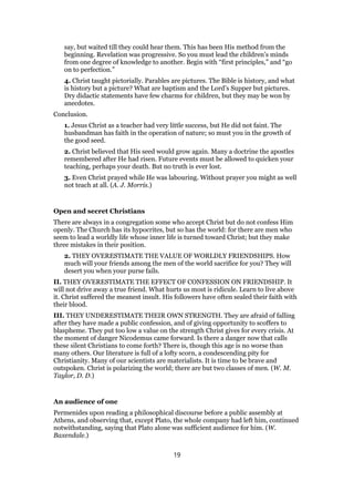 say, but waited till they could hear them. This has been His method from the
beginning. Revelation was progressive. So you must lead the children’s minds
from one degree of knowledge to another. Begin with “first principles,” and “go
on to perfection.”
4. Christ taught pictorially. Parables are pictures. The Bible is history, and what
is history but a picture? What are baptism and the Lord’s Supper but pictures.
Dry didactic statements have few charms for children, but they may be won by
anecdotes.
Conclusion.
1. Jesus Christ as a teacher had very little success, but He did not faint. The
husbandman has faith in the operation of nature; so must you in the growth of
the good seed.
2. Christ believed that His seed would grow again. Many a doctrine the apostles
remembered after He had risen. Future events must be allowed to quicken your
teaching, perhaps your death. But no truth is ever lost.
3. Even Christ prayed while He was labouring. Without prayer you might as well
not teach at all. (A. J. Morris.)
Open and secret Christians
There are always in a congregation some who accept Christ but do not confess Him
openly. The Church has its hypocrites, but so has the world: for there are men who
seem to lead a worldly life whose inner life is turned toward Christ; but they make
three mistakes in their position.
2. THEY OVERESTIMATE THE VALUE OF WORLDLY FRIENDSHIPS. How
much will your friends among the men of the world sacrifice for you? They will
desert you when your purse fails.
II. THEY OVERESTIMATE THE EFFECT OF CONFESSION ON FRIENDSHIP. It
will not drive away a true friend. What hurts us most is ridicule. Learn to live above
it. Christ suffered the meanest insult. His followers have often sealed their faith with
their blood.
III. THEY UNDERESTIMATE THEIR OWN STRENGTH. They are afraid of falling
after they have made a public confession, and of giving opportunity to scoffers to
blaspheme. They put too low a value on the strength Christ gives for every crisis. At
the moment of danger Nicodemus came forward. Is there a danger now that calls
these silent Christians to come forth? There is, though this age is no worse than
many others. Our literature is full of a lofty scorn, a condescending pity for
Christianity. Many of our scientists are materialists. It is time to be brave and
outspoken. Christ is polarizing the world; there are but two classes of men. (W. M.
Taylor, D. D.)
An audience of one
Permenides upon reading a philosophical discourse before a public assembly at
Athens, and observing that, except Plato, the whole company had left him, continued
notwithstanding, saying that Plato alone was sufficient audience for him. (W.
Baxendale.)
19
 