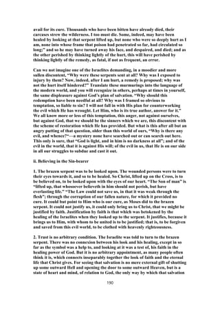 avail for its cure. Thousands who have been bitten have already died, their
carcases strew the wilderness. I too must die. Some, indeed, may have been
healed by looking at that serpent lifted up, but none who were so deeply hurt as I
am, none into whose frame that poison had penetrated so far, had circulated so
long;” and so he may have turned away his face, and despaired, and died; and as
the other perished by thinking lightly of the hurt, this will have perished by
thinking lightly of the remedy, as fatal, if not as frequent, an error.
Can we not imagine one of the Israelites demanding, in a moodier and more
sullen discontent, “Why were these serpents sent at all? Why was I exposed to
injury by them? Now, indeed, after I am hurt, a remedy is proposed; why was
not the hurt itself hindered?” Translate these murmurings into the language of
the modern world, and you will recognize in others, perhaps at times in yourself,
the same displeasure against God’s plan of salvation. “Why should this
redemption have been needful at all? Why was I framed so obvious to
temptation, so liable to sin? I will not fall in with His plan for counterworking
the evil which He has wrought. Let Him, who is its true author, answer for it.”
We all know more or less of this temptation, this anger, not against ourselves,
but against God, that we should be the sinners which we are, this discontent with
the scheme of restoration which He has provided. But what is this after all but an
angry putting of that question, older than this world of ours, “Why is there any
evil, and whence?“—a mystery none have searched out or can search out here.
This only is sure, that “God is light, and in him is no darkness at all”; and of the
evil in the world, that it is against His will; of the evil in us, that He is on our side
in all our struggles to subdue and cast it out.
ii. Believing in the Sin-bearer
1. The brazen serpent was to be looked upon. The wounded persons were to turn
their eyes towards it, and so to be healed. So Christ, lifted up on the Cross, is to
be believed on, to be looked upon with the eyes of our heart. “The Son of man” is
“lifted up, that whosoever believeth in him should not perish, but have
everlasting life.” “The Law could not save us, in that it was weak through the
flesh”; through the corruption of our fallen nature, for which it provided no
cure. It could but point to Him who is our cure, as Moses did to the brazen
serpent. It could not justify us, it could only bring us to Christ, that we might be
justified by faith. Justification by faith is that which was betokened by the
healing of the Israelites when they looked up to the serpent. It justifies, because it
brings us to Him, with whom to be united is to be justified; that is, to be forgiven
and saved from this evil world, to be clothed with heavenly righteousness.
2. Trust is no arbitrary condition. The Israelite was told to turn to the brazen
serpent. There was no connexion between his look and his healing, except in so
far as the symbol was a help to, and looking at it was a test of, his faith in the
healing power of God. But it is no arbitrary appointment, as many people often
think it is, which connects inseparably together the look of faith and the eternal
life that Christ gives. For seeing that salvation is no mere external gift of shutting
up some outward Hell and opening the door to some outward Heaven, but is a
state of heart and mind, of relation to God, the only way by which that salvation
190
 