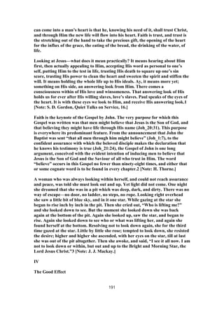 can come into a man’s heart is that he, knowing his need of it, shall trust Christ,
and through Him the new life will flow into his heart. Faith is trust, and trust is
the stretching out of the hand to take the precious gift, the opening of the heart
for the influx of the grace, the eating of the bread, the drinking of the water, of
life.
Looking at Jesus—what does it mean practically? It means hearing about Him
first, then actually appealing to Him, accepting His word as personal to one’s
self, putting Him to the test in life, trusting His death to square up one’s sin
score, trusting His power to clean the heart and sweeten the spirit and stiffen the
will. It means holding the whole life up to His ideals. Ay, it means more yet;
something on His side, an answering look from Him. There comes a
consciousness within of His love and winsomeness. That answering look of His
holds us for ever after His willing slaves, love’s slaves. Paul speaks of the eyes of
the heart. It is with these eyes we look to Him, and receive His answering look.1
[Note: S. D. Gordon, Quiet Talks on Service, 16.]
Faith is the keynote of the Gospel by John. The very purpose for which this
Gospel was written was that men might believe that Jesus is the Son of God, and
that believing they might have life through His name (Joh_20:31). This purpose
is everywhere its predominant feature. From the announcement that John the
Baptist was sent “that all men through him might believe” (Joh_1:7), to the
confident assurance with which the beloved disciple makes the declaration that
he knows his testimony is true (Joh_21:24), the Gospel of John is one long
argument, conceived with the evident intention of inducing men to believe that
Jesus is the Son of God and the Saviour of all who trust in Him. The word
“believe” occurs in this Gospel no fewer than ninety-eight times, and either that
or some cognate word is to be found in every chapter.2 [Note: H. Thorne.]
A woman who was always looking within herself, and could not reach assurance
and peace, was told she must look out and up. Yet light did not come. One night
she dreamed that she was in a pit which was deep, dark, and dirty. There was no
way of escape—no door, no ladder, no steps, no rope. Looking right overhead
she saw a little bit of blue sky, and in it one star. While gazing at the star she
began to rise inch by inch in the pit. Then she cried out, “Who is lifting me?”
and she looked down to see. But the moment she looked down she was back
again at the bottom of the pit. Again she looked up, saw the star, and began to
rise. Again she looked down to see who or what was lifting her, and again she
found herself at the bottom. Resolving not to look down again, she for the third
time gazed at the star. Little by little she rose; tempted to look down, she resisted
the desire; higher and higher she ascended, with her eyes on the star, till at last
she was out of the pit altogether. Then she awoke, and said, “I see it all now. I am
not to look down or within, but out and up to the Bright and Morning Star, the
Lord Jesus Christ.”3 [Note: J. J. Mackay.]
IV
The Good Effect
191
 