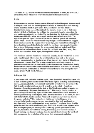 The effect is—(i.) life: “when he looked unto the serpent of brass, he lived”; (ii.)
eternal life: “that whosoever believeth may in him have eternal life.”
i. Life
It does not seem possible that so great a thing as life should depend upon so small
a thing as a look. But life often depends on a look. A traveller was once walking
over a mountain-road; it grew quite dark, and he lost his way. Then a
thunderstorm came on, and he made all the haste he could to try to find some
shelter. A flash of lightning showed just for a moment where he was going. He
was on the very edge of a precipice. The one look that the lightning enabled him
to take saved his life. A few weeks ago I was in a train after it was dark. The
signal was put “all right,” and the train started. We had gone a few hundred
yards, when I heard the whistle sound very sharply, and soon the train stopped.
Some one had shown the engine-driver a red light, and warned him of danger. It
turned out that one of the chains by which the carriages were coupled together
had broken. If the man who saw the broken chain had not looked, and if the
engine-driver had not looked and so seen the red light, most likely many lives
would have been lost. Here, again, life depended upon a look.
The wounded Israelite was in one sense dead already, his life was forfeit as soon
as he was bitten; it follows that the new life infused by a look at the brazen
serpent was miraculous in its character. What have we here but a striking figure
of death and resurrection? Not by any natural process of improvement or
gradual restoration was the death-stricken Israelite rescued from his fate, but by
the direct and supernatural intervention of Him who was even then, as He is still,
the resurrection and the life, in whom whosoever believes lives though he were
dead.1 [Note: W. H. M. H. Aitken.]
ii. Eternal Life
1. Our Lord said, “Ye must be born again,” and Nicodemus answered, “How can
a man be born again when he is old?” Our Lord replied by telling him something
more. A man needs to be born not only outwardly of water, but inwardly of the
Spirit, and when he is so born he will be as free as the wind—from legal
bondage—from the tyranny of sin. And to this Nicodemus replied by asking yet
more impatiently, “How can these things be?” The answer that he receives is
given through the speaking figure of death and resurrection, and if we desire a
striking commentary on the figure, and a definite statement of the truth, we have
only to turn to St. Paul’s Epistles. “You hath he quickened, who were dead in
trespasses and sins.” “But God, who is rich in mercy, for his great love
wherewith he loved us, even when we were dead in sins, hath quickened us
together with Christ, and hath raised us up together.” “And you, being dead in
your sins and the uncircumcision of your flesh, hath he quickened together with
him, having forgiven you all trespasses.” “Having spoiled principalities and
powers, he made a show of them openly, triumphing over them in his cross.”
Surely nothing can be more striking than the parallelism between the words of
this passage and the symbolism of the scene that we are contemplating.
192
 