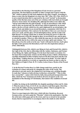Eternal life is the blessing of the Kingdom of God viewed as a personal
possession. The description is peculiar to John’s Gospel, but it agrees with the
“life” which is spoken of with such emphasis in the other Gospels. According to
them, to enter into the Kingdom is to enter into “life” (Mat_18:3; Mat_18:8-9). It
is not so much duration that is expressed by the word “eternal” as the peculiar
quality of the life that arises out of the new relations with God which are brought
about by Jesus Christ. It is deathless life, although the believer has still to die,
“and go unterrified into the gulf of Death.” It may be described as a life which
seeks to obey an eternal rule, the will of God; which is inspired by an eternal
motive, the love of God; which lives for and is lightened by an eternal glory, the
glory of God; and abides in an eternal blessedness, communion with God. It is
both present and future. Here and now for the believer there are a new heaven
and a new earth, and the glory of God doth lighten them, and the Lamb is the
light thereof. No change which time or death can bring has power to affect the
essential character of his life, though its glory as terrestrial is one, and its glory
as celestial is another. Wherever after death the man may be who has believed in
Jesus, the life that he lives will be the same in its inner spirit and relation. “To
him all one, if on the earth or in the sun,” God’s will must be his law, God’s glory
his light, God’s presence his blessedness, God’s love his inspiration and joy.1
[Note: John Reid.]
I distinguish between Life, which is our Being in God, and Eternal Life, which is
the Light of the Life, that is, fellowship with the Author, Substance, and Former
of our Being, the Alpha and Omega. It is the heart that needs re-creation; it is
the heart that is desperately wicked, not the Being of man. I think a distinction is
carefully maintained in Holy Scripture between the life in the heart and the Life
of the Being: “Lighten thou my eyes that I sleep not in death.” It is the Light of
Life we want, to purify or re-create or regenerate our hearts so that we may be
the Children of Light.2 [Note: R. W. Corbet, Letters from a Mystic of the Present
Day, 63.]
2. In the Revised Version there is a little change made here, partly by the
exclusion of a clause and partly by changing the order of the words. The
alteration is not only nearer the original text, but brings out a striking thought.
It reads that “whosoever believeth may in him have eternal life.” “May in him
have eternal life”—union with Christ by faith, that profound incorporation into
Him, which the New Testament sets forth in all sorts of aspects as the very
foundation of the blessings of Christianity; that union is the condition of eternal
life.
A soldier lay dying on the battlefield; the chaplain speaking to him read St. John
3. When he came to Num_21:14-15, he was asked to read them again; when they
were read, the soldier, having repeated them, added, “That is enough for me;
that is all I want.”3 [Note: L. N. Caley.]
There is a most impressive little story which tells how Sternberg, the great
German artist, was led to paint his “Messiah,” which is his masterpiece. One day
the artist met a little gypsy girl on the street, and was so struck by her peculiar
beauty that he requested her to accompany him to his studio in order that he
193
 