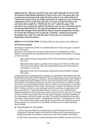 might paint her. This she consented to do, and while sitting for the great artist
she noticed a half-finished painting of Christ on the cross. The gypsy girl, who
was ignorant and uneducated, asked Sternberg what it was, and wondered if
Christ must not have been an awfully bad man to be nailed to a cross. Sternberg
replied that Christ was the best man that ever lived, and that He died on the
cross that others might live. “Did He die for you?” asked the gypsy. This
question so preyed upon the mind of Sternberg, who was not a Christian, that he
was greatly disturbed by it. The more he pondered it, the more impressed he
became that, though Christ had died for him, he had not accepted the sacrifice.
It was this that led him at last to paint the “Messiah,” which became famous
throughout the world. It is said that John Wesley got one of his greatest
inspirations from this picture.
BIBLICAL ILLUSTRATOR, "As Moses lifted up the serpent in the wilderness
The brazen serpent
Nicodemus’s confession of faith was substantially that of many amongst us, only he
went a bit further.
Because he was honest he deserved, and because he was half blind he needed,
Christ’s instruction for the expanding of his creed. Complete Christianity, according
to Christ, involves
(1) A radical change comparable to birth. When Nicodemus staggers at this,
our Lord
(2) unveils what makes it possible—the Incarnation of the Son of Man who
came down from heaven. But a Christianity that stops at the Incarnation is
incomplete, so our Lord
(3) speaks of the end of incarnation and ground of the possibility of being
born again.
I. THE PROFOUND PARADOXICAL PARALLEL BETWEEN THE IMAGE OF THE
POISONER AND THE LIVING HEALER. The correspondence between the lifting up
of the serpent and the lifting up of Christ, the look of the half-dead Israelite and the
look of faith, the healing in both cases, are clear; and with these it would be strange
were there no correspondence between the two subjects. We admit that Jesus Christ
has come in the likeness of the victims of the poison, “made in the likeness of sinful
flesh,” without sin; but in a very profound sense He stood also as representative of
the cause of the evil. “God hath made Him to be sin for us,” etc. And the brazen
image in the likeness of the poisonous creature, and yet with no poison in it, reminds
us that on Christ were heaped the evils that tempt humanity. And Paul, speaking of
the consequences of Christ’s death, says that “He spoiled principalities and powers,
and made a show of them openly”—hanging them up there—“triumphing over them
in it.” Just as that brazen image was hung up as a proof that the venomous power of
living serpents was overcome, so in the death of Christ sin is crucified and death
done to death.
II. THE SHADOW OF THE CROSS.
1. The serpent was lifted for conspicuousness; and Nicodemus must have
understood, although vaguely, that this Son of Man was to be presented not to a
handful of people in an obscure corner, but to the whole world, as the Healer.
2. But Christ’s prescient eye and foreboding heart travelled, onwards to the cross.
194
 