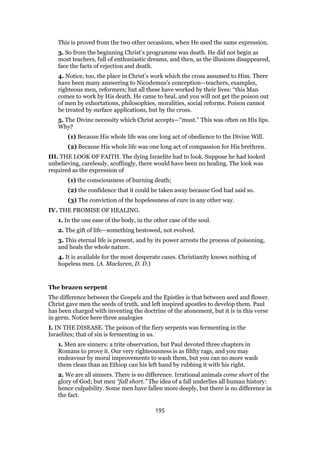 This is proved from the two other occasions, when He used the same expression.
3. So from the beginning Christ’s programme was death. He did not begin as
most teachers, full of enthusiastic dreams, and then, as the illusions disappeared,
face the facts of rejection and death.
4. Notice, too, the place in Christ’s work which the cross assumed to Him. There
have been many answering to Nicodemus’s conception—teachers, examples,
righteous men, reformers; but all these have worked by their lives: “this Man
comes to work by His death. He came to heal, and you will not get the poison out
of men by exhortations, philosophies, moralities, social reforms. Poison cannot
be treated by surface applications, but by the cross.
5. The Divine necessity which Christ accepts—“must.” This was often on His lips.
Why?
(1) Because His whole life was one long act of obedience to the Divine Will.
(2) Because His whole life was one long act of compassion for His brethren.
III. THE LOOK OF FAITH. The dying Israelite had to look. Suppose he had looked
unbelieving, carelessly, scoffingly, there would have been no healing. The look was
required as the expression of
(1) the consciousness of burning death;
(2) the confidence that it could be taken away because God had said so.
(3) The conviction of the hopelessness of cure in any other way.
IV. THE PROMISE OF HEALING.
1. In the one ease of the body, in the other case of the soul.
2. The gift of life—something bestowed, not evolved.
3. This eternal life is present, and by its power arrests the process of poisoning,
and heals the whole nature.
4. It is available for the most desperate cases. Christianity knows nothing of
hopeless men. (A. Maclaren, D. D.)
The brazen serpent
The difference between the Gospels and the Epistles is that between seed and flower.
Christ gave men the seeds of truth, and left inspired apostles to develop them. Paul
has been charged with inventing the doctrine of the atonement, but it is in this verse
in germ. Notice here three analogies
I. IN THE DISEASE. The poison of the fiery serpents was fermenting in the
Israelites; that of sin is fermenting in us.
1. Men are sinners: a trite observation, but Paul devoted three chapters in
Romans to prove it. Our very righteousness is as filthy rags, and you may
endeavour by moral improvements to wash them, but you can no more wash
them clean than an Ethiop can his left hand by rubbing it with his right.
2. We are all sinners. There is no difference. Irrational animals come short of the
glory of God; but men “fall short.” The idea of a fall underlies all human history:
hence culpability. Some men have fallen more deeply, but there is no difference in
the fact.
195
 