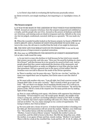 1. In Christ’s days faith in everlasting life had become practically extinct.
2. Christ revived it, not simply teaching it, but imparting it. (J. Cynddylan Jones, D.
D.)
The brazen serpent
I. IT WAS TO BE MADE IN THE LIKENESS OF THAT WHICH WAS DESTROYING
THEM. Around are serpents victorious: here the serpent conquered and exhibited as
a trophy, and the people who see it live. Around us the powers of darkness and death
are victorious, and sinning souls are dead in trespasses and sins. Behold on the cross
sin, but sin judged, condemned, executed, held up as a specatcle. “He was made sin,”
etc.
II. When the wounded Israelite looked on the brazen serpent, he found a PROOF OF
GOD’S ABILITY AND A PLEDGE OF GOD’S WILLINGNESS TO SAVE HIM. As we
turn to the cross, the old man is crucified that the body of sin might be destroyed.
III. THE NEW LIFE WAS MIRACULOUS IN ITS CHARACTER: it was not by any
natural process of improvement or gradual restoration.
IV. How may we APPROPRIATE THE BENEFITS OF CHRIST’S REDEMPTION?
Let us take a walk round the camp.
1. In one tent is a man who declines to look because he has tried every remedy
that science can provide, and who says, “How can I be saved by looking at a mere
bit of brass?” and dies because he is too proud to be saved in God’s way. And so
people plead that they cannot understand the doctrine of the atonement, and
seem to regard themselves as under no obligation to trust Him who has made
that atonement. Will not a general trust in the mercy of God suffice? But the
Israelites were not told to discover the mode of the Divine operation.
2. There is another very far gone who says, “Not for me—too late,” and dies. So
many now regard their case as hopeless, but Christ came to save the chief of
sinners.
3. We meet with another who says, “I am all right, but I had a narrow escape. The
serpent didn’t bite; it was only a scratch.” “But a scratch is fatal; go at once and
look.” “Oh, no! there’s no danger; but if anything should come of it I will act on
your suggestion. At present I am in a hurry; I have some business.” By and by the
poison works. Oh for a look at the serpent now! So many perish now by making
light of their danger.
4. Here is a man suffering acute agony, who listens with eagerness but obstinate
incredulity. “If God wished to save, He would speak. Besides, the middle of the
camp is a long way, and how can healing influence extend so far? Well, to oblige
you, I will look; but I don’t expect anything will come of it. There; I have looked,
and am no better.” So, too, many amongst us try a series of experiments. “I’m
trying to believe, but I feel no better.”
5. We turn aside into a home of sorrow. A broken-hearted mother is bending over
her little girl. But lamentation will not arrest the malady. “Mother, your child may
live.” The mother listens with the incredulity of joy, but the little one cries,
“Mother, I want to look at Moses’ serpent.” Instantly the mother’s arms are
around her, and the child is borne to the door. She lifts her deep blue eyes, while
the mother, in an agony of hope and fear, stands waiting. “Mother I I am healed.”
There is life for a look at the crucified One. Look and live. (W. H. M. H. Aitken, M.
197
 