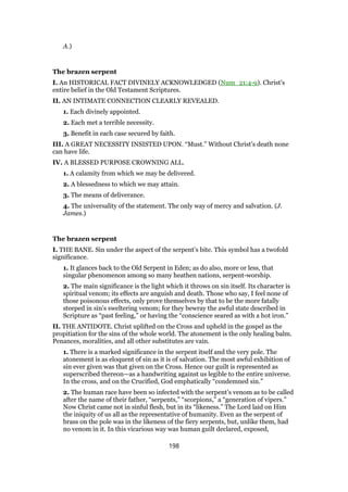 A.)
The brazen serpent
I. An HISTORICAL FACT DIVINELY ACKNOWLEDGED (Num_21:4-9). Christ’s
entire belief in the Old Testament Scriptures.
II. AN INTIMATE CONNECTION CLEARLY REVEALED.
1. Each divinely appointed.
2. Each met a terrible necessity.
3. Benefit in each case secured by faith.
III. A GREAT NECESSITY INSISTED UPON. “Must.” Without Christ’s death none
can have life.
IV. A BLESSED PURPOSE CROWNING ALL.
1. A calamity from which we may be delivered.
2. A blessedness to which we may attain.
3. The means of deliverance.
4. The universality of the statement. The only way of mercy and salvation. (J.
James.)
The brazen serpent
I. THE BANE. Sin under the aspect of the serpent’s bite. This symbol has a twofold
significance.
1. It glances back to the Old Serpent in Eden; as do also, more or less, that
singular phenomenon among so many heathen nations, serpent-worship.
2. The main significance is the light which it throws on sin itself. Its character is
spiritual venom; its effects are anguish and death. Those who say, I feel none of
those poisonous effects, only prove themselves by that to be the more fatally
steeped in sin’s sweltering venom; for they bewray the awful state described in
Scripture as “past feeling,” or having the “conscience seared as with a hot iron.”
II. THE ANTIDOTE. Christ uplifted on the Cross and upheld in the gospel as the
propitiation for the sins of the whole world. The atonement is the only healing balm.
Penances, moralities, and all other substitutes are vain.
1. There is a marked significance in the serpent itself and the very pole. The
atonement is as eloquent of sin as it is of salvation. The most awful exhibition of
sin ever given was that given on the Cross. Hence our guilt is represented as
superscribed thereon—as a handwriting against us legible to the entire universe.
In the cross, and on the Crucified, God emphatically “condemned sin.”
2. The human race have been so infected with the serpent’s venom as to be called
after the name of their father, “serpents,” “scorpions,” a “generation of vipers.”
Now Christ came not in sinful flesh, but in its “likeness.” The Lord laid on Him
the iniquity of us all as the representative of humanity. Even as the serpent of
brass on the pole was in the likeness of the fiery serpents, but, unlike them, had
no venom in it. In this vicarious way was human guilt declared, exposed,
198
 