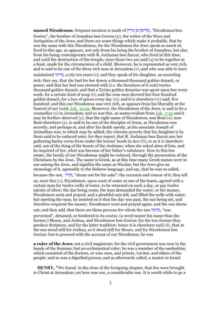 named Nicodemus; frequent mention is made of ‫גוריון‬ ‫בן‬ ‫,נקדימון‬ "Nicodemon ben
Gorion", the brother of Josephus ben Gorion (p), the writer of the Wars and
Antiquities of the Jews; and there are some things which make it probable, that he
was the same with this Nicodemus; for the Nicodemon the Jews speak so much of,
lived in this age; as appears, not only from his being the brother of Josephus, but also
from his being contemporary with R. Jochanan ben Zaccai, who lived in this time,
and until the destruction of the temple; since these two are said (q) to be together at
a feast, made for the circumcision of a child. Moreover, he is represented as very rich,
and is said to be one of the three rich men in Jerusalem (r), and who was able to have
maintained ‫,מדינה‬ a city ten years (s); and they speak of his daughter, as exceeding
rich: they say, that she had for her dowry a thousand thousand golden denarii, or
pence; and that her bed was strewed with (i.e. the furniture of it cost) twelve
thousand golden denarii; and that a Tyrian golden denarius was spent upon her every
week, for a certain kind of soup (t); and the wise men decreed her four hundred
golden denarii, for a box of spices every day (u); and it is elsewhere (w) said, five
hundred: and this our Nicodemus was very rich, as appears from his liberality at the
funeral of our Lord, Joh_19:39. Moreover, the Nicodemon of the Jews, is said to be a
counsellor (x) in Jerusalem; and so was this, as seems evident from Joh_7:32 and it
may be further observed (y), that the right name of Nicodemon, was Boni (z); now
Boni elsewhere (a), is said to be one of the disciples of Jesus, as Nicodemus was
secretly, and perhaps at, and after his death openly, as his associate Joseph of
Arimathea was; to which may be added, the extreme poverty that his daughter is by
them said to be reduced unto; for they report, that R. Jochanan ben Zaccai saw her
gathering barley corns from under the horses' hoofs in Aco (b); or as it is elsewhere
said, out of the dung of the beasts of the Arabians; when she asked alms of him, and
he inquired of her, what was become of her father's substance. Now to this low
estate, the family of our Nicodemus might be reduced, through the persecution of the
Christians by the Jews. The name is Greek, as at this time many Greek names were in
use among the Jews, and signifies the same as Nicolas; but the Jews give an
etymology of it, agreeably to the Hebrew language; and say, that he was so called,
because the sun, ‫,נקדה‬ "shone out for his sake": the occasion and reason of it, they tell
us, were this (c); Nicodemon, upon want of water at one of the feasts, agreed with a
certain man for twelve wells of water, to be returned on such a day, or pay twelve
talents of silver; the day being come, the man demanded the water, or the money;
Nicodemon went and prayed, and a plentiful rain fell, and filled the wells with water;
but meeting the man, he insisted on it that the day was past, the sun being set, and
therefore required the money; Nicodemon went and prayed again, and the sun shone
out; and they add, that there are three persons for whom the sun ‫,נקדמה‬ "was
prevented", detained, or hindered in its course, (a word nearer his name than the
former,) Moses, and Joshua, and Nicodemon ben Gorion; for the two former they
produce Scripture, and for the latter tradition: hence it is elsewhere said (d), that as
the sun stood still for Joshua, so it stood still for Moses, and for Nicodemon ben
Gorion: but to proceed with the account of our Nicodemus, he was
a ruler of the Jews; not a civil magistrate; for the civil government was now in the
hands of the Romans; but an ecclesiastical ruler; he was a member of the sanhedrim,
which consisted of the doctors, or wise men, and priests, Levites, and elders of the
people; and so was a dignified person, and as afterwards called, a master in Israel.
HENRY, "We found, in the close of the foregoing chapter, that few were brought
to Christ at Jerusalem; yet here was one, a considerable one. It is worth while to go a
2
 