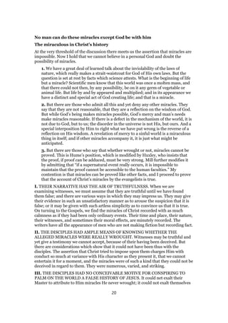 No man can do these miracles except God be with him
The miraculous in Christ’s history
At the very threshold of the discussion there meets us the assertion that miracles are
impossible. Now I hold that we cannot believe in a personal God and doubt the
possibility of miracles.
1. We have a great deal of learned talk about the inviolability of the laws of
nature, which really makes a strait-waistcoat for God of His own laws. But the
question is set at rest by facts which science attests. What is the beginning of life
but a miracle? Scientific men know that this world was once a molten mass, and
that there could not then, by any possibility, be on it any germ of vegetable or
animal life. But life by and by appeared and multiplied; and in its appearance we
have a distinct and special act of God creating life; and that is a miracle.
2. But there are those who admit all this and yet deny any other miracles. They
say that they are not reasonable, that they are a reflection on the wisdom of God.
But while God’s being makes miracles possible, God’s mercy and man’s needs
make miracles reasonable. If there is a defect in the mechanism of the world, it is
not due to God, but to us; the disorder in the universe is not His, but ours. And a
special interposition by Him to right what we have put wrong is the reverse of a
reflection on His wisdom. A revelation of mercy to a sinful world is a miraculous
thing in itself; and if other miracles accompany it, it is just what might be
anticipated.
3. But there are those who say that whether wrought or not, miracles cannot be
proved. This is Hume’s position, which is modified by Huxley, who insists that
the proof, if proof can be adduced, must be very strong. Mill further modifies it
by admitting that “if a supernatural event really occurs, it is impossible to
maintain that the proof cannot be accessible to the human faculties.” My
contention is that miracles can be proved like other facts, and I proceed to prove
that the account of Christ’s miracles by the evangelists is true.
I. THEIR NARRATIVE HAS THE AIR OF TRUTHFULNESS. When we are
examining witnesses, we must assume that they are truthful until we have found
them false; and there are various ways in which they may impress us. They may give
their evidence in such an unsatisfactory manner as to arouse the suspicion that it is
false; or it may be given with such artless simplicity as to convince us that it is true.
On turning to the Gospels, we find the miracles of Christ recorded with as much
calmness as if they had been only ordinary events. Their time and place, their nature,
their witnesses, and sometimes their moral effects, are minutely recorded. The
writers have all the appearance of men who are not making fiction but recording fact.
II. THE DISCIPLES HAD AMPLE MEANS OF KNOWING WHETHER THE
ALLEGED MIRACLES WERE REALLY WROUGHT. Witnesses may be truthful and
yet give a testimony we cannot accept, because of their having been deceived. But
there are considerations which show that it could not have been thus with the
disciples. The assertion that Christ tried to impose upon them charges Him with
conduct so much at variance with His character as they present it, that we cannot
entertain it for a moment, and the miracles were of such a kind that they could not be
deceived in regard to them. They were numerous, varied, and striking.
III. THE DISCIPLES HAD NO CONCEIVABLE MOTIVE FOR CONSPIRING TO
PALM ON THE WORLD A FALSE HISTORY OF JESUS. It could net exalt their
Master to attribute to Him miracles He never wrought; it could not exalt themselves
20
 