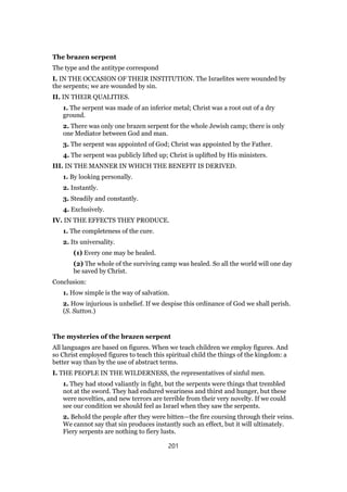 The brazen serpent
The type and the antitype correspond
I. IN THE OCCASION OF THEIR INSTITUTION. The Israelites were wounded by
the serpents; we are wounded by sin.
II. IN THEIR QUALITIES.
1. The serpent was made of an inferior metal; Christ was a root out of a dry
ground.
2. There was only one brazen serpent for the whole Jewish camp; there is only
one Mediator between God and man.
3. The serpent was appointed of God; Christ was appointed by the Father.
4. The serpent was publicly lifted up; Christ is uplifted by His ministers.
III. IN THE MANNER IN WHICH THE BENEFIT IS DERIVED.
1. By looking personally.
2. Instantly.
3. Steadily and constantly.
4. Exclusively.
IV. IN THE EFFECTS THEY PRODUCE.
1. The completeness of the cure.
2. Its universality.
(1) Every one may be healed.
(2) The whole of the surviving camp was healed. So all the world will one day
be saved by Christ.
Conclusion:
1. How simple is the way of salvation.
2. How injurious is unbelief. If we despise this ordinance of God we shall perish.
(S. Sutton.)
The mysteries of the brazen serpent
All languages are based on figures. When we teach children we employ figures. And
so Christ employed figures to teach this spiritual child the things of the kingdom: a
better way than by the use of abstract terms.
I. THE PEOPLE IN THE WILDERNESS, the representatives of sinful men.
1. They had stood valiantly in fight, but the serpents were things that trembled
not at the sword. They had endured weariness and thirst and hunger, but these
were novelties, and new terrors are terrible from their very novelty. If we could
see our condition we should feel as Israel when they saw the serpents.
2. Behold the people after they were bitten—the fire coursing through their veins.
We cannot say that sin produces instantly such an effect, but it will ultimately.
Fiery serpents are nothing to fiery lusts.
201
 