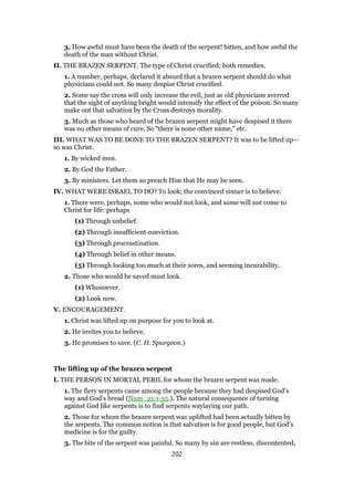 3. How awful must have been the death of the serpent! bitten, and how awful the
death of the man without Christ.
II. THE BRAZEN SERPENT. The type of Christ crucified; both remedies.
1. A number, perhaps, declared it absurd that a brazen serpent should do what
physicians could not. So many despise Christ crucified.
2. Some say the cross will only increase the evil, just as old physicians averred
that the sight of anything bright would intensify the effect of the poison. So many
make out that salvation by the Cross destroys morality.
3. Much as those who heard of the brazen serpent might have despised it there
was no other means of cure. So “there is none other name,” etc.
III. WHAT WAS TO BE DONE TO THE BRAZEN SERPENT? It was to be lifted up—
so was Christ.
1. By wicked men.
2. By God the Father.
3. By ministers. Let them so preach Him that He may be seen.
IV. WHAT WERE ISRAEL TO DO? To look; the convinced sinner is to believe.
1. There were, perhaps, some who would not look, and some will not come to
Christ for life: perhaps
(1) Through unbelief.
(2) Through insufficient conviction.
(3) Through procrastination.
(4) Through belief in other means.
(5) Through looking too much at their sores, and seeming incurability.
2. Those who would be saved must look.
(1) Whosoever.
(2) Look now.
V. ENCOURAGEMENT.
1. Christ was lifted up on purpose for you to look at.
2. He invites you to believe.
3. He promises to save. (C. H. Spurgeon.)
The lifting up of the brazen serpent
I. THE PERSON IN MORTAL PERIL for whom the brazen serpent was made.
1. The fiery serpents came among the people because they had despised God’s
way and God’s bread (Num_21:1-35.). The natural consequence of turning
against God like serpents is to find serpents waylaying our path.
2. Those for whom the brazen serpent was uplifted had been actually bitten by
the serpents. The common notion is that salvation is for good people, but God’s
medicine is for the guilty.
3. The bite of the serpent was painful. So many by sin are restless, discontented,
202
 