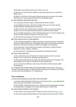 and fearful. Jesus died for such as are at their wits’ end.
4. The bite was mortal. There could be no question about that—nor about the
effects of sin.
5. There is no limit set to the stage of poisoning: however far gone, the remedy
still had power. So the gospel promise has no qualifying clause.
II. THE REMEDY PROVIDED FOR HIM.
1. It was purely of Divine origin: and God will not devise a failure.
2. Exceedingly instructive. Wonder of wonders that our Lord Jesus should
condescend to be symbolized by a dead snake.
3. There was but one remedy for the serpent bite: there was only one brazen
serpent, not two. If a second had been made it would have had no effect.
4. It was bright and lustrous, made of shining metal. So if we do but exhibit Jesus
in His own true metal He is lustrous in the eyes of men.
5. The remedy was enduring. So Jesus saves to the uttermost.
III. THE APPLICATION OF THE REMEDY.
1. The simplest imaginable. It might, had God so ordered, have been carried into
the house, rubbed on the man, and applied with prayers and priestly ceremonies.
But he has only to look; and it was wall, for the danger was so frequent.
2. Very personal. A man could not be cured by what others could do for him—
physicians, sisters, mothers, ministers.
3. Very instructive—self help must be abandoned and God be trusted.
IV. THE CURE EFFECTED.
1. He was healed at once. He had not to wait five minutes, nor five seconds.
Pardon is not a work of time, although sanctification is.
2. The remedy healed again and again. The healed Israelites were in danger. The
safest thing is not to take our eye off the brazen serpent at all.
3. It was of universal efficacy, and no man who looks to Christ remains under
condemnation.
V. A LESSON FOR THOSE WHO LOVE THEIR LORD. Imitate Moses. He did not
“incense” the brazen serpent, or hide it behind vestments or ceremonies, but raised it
on a bare pole that all might see. (C. H.Spurgeon.)
Three similitudes
I. THE STUNG ISRAELITE AND THE GUILTY SINNER.
1. As the Israelite had death in his bosom, so the sinner (Heb_2:14); although the
latter sting may not be felt as was the former.
2. The Israelite wanted all means of cure, and had not God appointed the serpent
he had perished. As helpless is the sinner till God shows us His Christ.
II. THE BRAZEN SERPENT AND CHRIST.
1. The serpent was accursed of God. Christ was made a curse for us Gal_3:13).
2. The brazen serpent had the likeness of the serpent, but not the poison. Christ
203
 