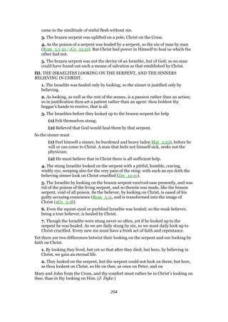 came in the similitude of sinful flesh without sin.
3. The brazen serpent was uplifted on a pole; Christ on the Cross.
4. As the poison of a serpent was healed by a serpent, so the sin of man by man
(Rom_5:1-21.; 1Co_15:21). But Christ had power in Himself to heal us which the
other had not.
5. The brazen serpent was not the device of an Israelite, but of God; so no man
could have found out such a means of salvation as that established by Christ.
III. THE ISRAELITES LOOKING ON THE SERPENT, AND THE SINNERS
BELIEVING IN CHRIST.
1. The Israelite was healed only by looking; so the sinner is justified only by
believing.
2. As looking, as well as the rest of the senses, is a passion rather than an action;
so in justification thou art a patient rather than an agent: thou boldest thy
beggar’s hands to receive, that is all.
3. The Israelites before they looked up to the brazen serpent for help
(1) Felt themselves stung;
(2) Believed that God would heal them by that serpent.
So the sinner must
(1) Feel himself a sinner, be burdened and heavy laden Mat_2:23), before he
will or can come to Christ. A man that feels not himself sick, seeks not the
physician;
(2) He must believe that in Christ there is all-sufficient help.
4. The stung Israelite looked on the serpent with a pitiful, humble, craving,
wishly eye, weeping also for the very pain of the sting: with such an eye doth the
believing sinner look on Christ crucified (Zec_12:10).
5. The Israelite by looking on the brazen serpent received ease presently, and was
rid of the poison of the living serpent, and so therein was made, like the brazen
serpent, void of all poison. So the believer, by looking on Christ, is eased of his
guilty accusing conscience (Rom_5:11, and is transformed into the image of
Christ (2Co_3:18).
6. Even the squint-eyed or purblind Israelite was healed; so the weak believer,
being a true believer, is healed by Christ.
7. Though the Israelite were stung never so often, yet if he looked up to the
serpent he was healed. As we are daily stung by sin, so we must daily look up to
Christ crucified. Every new sin must have a fresh act of faith and repentance.
Yet there are two differences betwixt their looking on the serpent and our looking by
faith on Christ.
1. By looking they lived, but yet so that after they died; but here, by believing in
Christ, we gain an eternal life.
2. They looked on the serpent, but the serpent could not look on them; but here,
as thou lookest on Christ, so He on thee, as once on Peter, and on
Mary and John from the Cross, and thy comfort must rather be in Christ’s looking on
thee, than in thy looking on Him. (J. Dyke.)
204
 