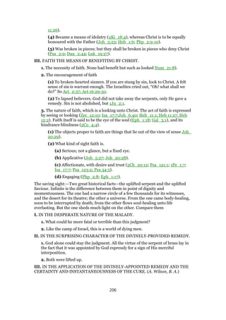 11:26).
(4) Became a means of idolatry (2Ki_18:4), whereas Christ is to be equally
honoured with the Father (Joh_5:23; Heb_1:6; Php_2:9-10).
(5) Was broken in pieces; but they shall be broken in pieces who deny Christ
(Psa_2:9; Dan_2:44; Luk_19:27).
III. FAITH THE MEANS OF BENEFITING BY CHRIST.
1. The necessity of faith. None had benefit but such as looked Num_21:8).
2. The encouragement of faith
(1) To broken-hearted sinners. If you are stung by sin, look to Christ. A felt
sense of sin is warrant enough. The Israelites cried out, “Oh! what shall we
do?” So Act_2:37; Act 16:29-30.
(2) To lapsed believers. God did not take away the serpents, only He gave a
remedy. Sin is not abolished, but 1Jn_2:1.
3. The nature of faith, which is a looking unto Christ. The act of faith is expressed
by seeing or looking (Zec_12:10; Isa_17:7;Joh_6:40; Heb_11:1; Heb 11:27; Heb
12:2). Faith itself is said to be the eye of the soul (Eph_1:18; Gal_3:1), and its
hindrance blindness (2Co_4:4).
(1) The objects proper to faith are things that lie out of the view of sense Joh_
20:29).
(2) What kind of sight faith is.
(a) Serious; not a glance, but a fixed eye.
(b) Applicative (Job_5:27; Joh_20:28).
(c) Affectionate, with desire and trust (2Ch_20:12; Psa_121:1; 1Pe_1:7;
Isa_17:7; Psa_123:2; Psa 34:5).
(d) Engaging (Php_2:8; Eph_1:17).
The saving sight:—Two great historical facts—the uplifted serpent and the uplifted
Saviour. Infinite is the difference between them in point of dignity and
momentousness. The one had a narrow circle of a few thousands for its witnesses,
and the desert for its theatre; the other a universe. From the one came body-healing,
soon to be interrupted by death; from the other flows soul-healing unto life
everlasting. But the one sheds much light on the other. Compare them
I. IN THE DESPERATE NATURE OF THE MALADY.
1. What could he more fatal or terrible than this judgment?
2. Like the camp of Israel, this is a world of dying men.
II. IN THE SURPRISING CHARACTER OF THE DIVINELY-PROVIDED REMEDY.
1. God alone could stay the judgment. All the virtue of the serpent of brass lay in
the fact that it was appointed by God expressly for a sign of His merciful
interposition.
2. Both were lifted up.
III. IN THE APPLICATION OF THE DIVINELY-APPOINTED REMEDY AND THE
CERTAINTY AND INSTANTANEOUSNESS OF THE CURE. (A. Wilson, B. A.)
206
 