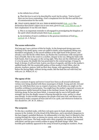 in the infinite love of God.
2. That this love is not to be described by word, but by action. “God so loved.”
Here are two loves contending—God’s complacent love for His Son and His love
of commiseration for the world.
IV. THAT GOD’S OBJECT IN ALL THIS IS BENEVOLENT (Joh_3:17). The
declaration that Christ’s object was to save men, given in Joh_3:15; Joh 16:1-33, is
here emphasized. It was His sole object.
1. This is an important reminder to all engaged in promulgating the kingdom, of
the spirit which should actuate them (Luk_9:55-56).
2. An invitation of men’s confidence in the gracious intentions of God Isa_
55:8-9). (A. J. Parry.)
The scene referred to
Not long ago I saw a picture of this by Guido. In the foreground strong men were
writhing in the death agony; some are pallid in death; some hopelessly lifting eyes,
bloodshot and ghastly, to the sacred emblem at the right hand of the picture, and
already a new life throbs within them; joy flushes the countenance with unexpected
hues of health. But in the centre is a mother, despair in her eye, lifting her babe with
both hands, that it may gaze on the saving sight. Why does not the child look up? All!
it is too far gone; the deadly bite has penetrated to the central springs; it hangs its
head; it droops; it will not look; it gives one throe of anguish, and dies in the mother’s
uplifted hands. Oh! the unutterable pathos of that mother’s look! Often, alas! do
parents, teachers, pastors, hold up their dear charge, with agonizing solicitude,
before the Saving Sight, without saving results. But the fault lies not with God, but
with you. (A. Wilson, B. A.)
The agony of sin
What a moment of agony and terror it must have been as all around unfortunate
victims were being attacked with these messengers of death. Young and old, rich and
poor; for with them there was no respect of persons. On all sides you might see the
Israelites writhing in mortal pains. You might hear the mother’s agonized screams as
the poisonous reptile fastened its fangs in her darling’s breast. See that strong man
tottering along; he has just been bitten. A moment ago he was in full health and
strength, but now the deadly venom is flowing through his veins, and he is a dead
man already. In this terrible emergency the people cried unto God, and Moses was
instructed to make a serpent of brass and set it on a pole, and whosoever looked on
this should live. (W. M. H. Aitken.)
The serpents
To this day a mottled snake, with fiery red spots upon its head, abounds at certain
seasons in the Arabah. It is the dread of the fishermen, and is peculiarly dangerous to
the bare-legged, sandalled Bedouin. So inflammable is its bite, that it is likened to fire
coming through the veins; so intense its venom, and so rapid its action, that the bite
is fatal in a few hours. The body swells with a fiery eruption; the tongue is consumed
with thirst; and the poor wretch writhes in agony till death brings’ relief. This
horrible pest suddenly appeared in the camp of Israel in prodigious numbers. From
208
 