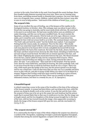 crevices in the rocks, from holes in the sand, from beneath the scanty herbage, these
fiery-headed snake-demons swarmed into every tent. There was no running away
from them, and killing seemed hardly to diminish their numbers. On every side there
was a cry of anguish; men, women, children, racked with the fiery torture; none able
to save or even to help another. “And much of the children of Israel Num_21:6).
The serpent’s bite
Some of you recollect the case of Gurling, one of the keepers of the reptiles in the
Zoological Gardens, in October, 1852. This unhappy man was about to part with a
friend who was going to Australia, and he must needs drink with him. He went back
to his post in an excited state. He had some months before seen an exhibition of
snake-charming, and this was on his poor muddled brain. He must emulate the
Egyptians, and play with serpents. First he took out of its cage a Morocco venom-
snake, put it round his neck, twisted it about, and whirled it round about him.
Happily for him it did not arouse itself so as to bite. The assistant-keeper cried out,
“For God’s sake put back the snake!” but the foolish man replied, “I am inspired.”
Putting back the venom.snake, he exclaimed, “Now for the cobra.” This deadly
serpent was somewhat torpid with the cold of the previous night, and therefore the
rash man placed it in his bosom till it revived, and glided downward till its head
appeared below the back of his waistcoat. He took it by the body, about a foot from
the head, and then seized it lower down by the other hand, intending to hold it by the
tail and swing it round his head. He held it for an instant opposite to his face, and
like a flash of lightning the serpent struck him between the eyes. The blood streamed
down his face, and he called for help, but his companion fled in horror. When
assistance arrived Gurling was sitting on a chair, having restored the cobra to its
place. He said, “I am a dead man.” They took him to the hospital. First his speech
went, then his vision failed him, and lastly his hearing. His pulse gradually sank, and
in one hour from the time at which he had been struck he was a corpse. There was
only a little mark upon the bridge of his nose, but the poison spread over the body,
and he was a dead man. I tell you that story that you may use it as a parable and learn
never to play with sin, and also to bring vividly before you what it is to be bitten by a
serpent. Suppose that Curling could have been cured by looking at a piece of brass,
would it not have been good news for him? There was no remedy for that poor
infatuated creature, but there is a remedy for you. (C. H. Spurgeon.)
A beautiful legend
is related respecting a scene in the camp of the Israelites at the time of the setting up
of the brazen serpent. A woman had been bitten, and was lying in her tent, while the
poison was doing its deadly work on her system. It was the day and the hour when
the serpent of brass was to be set up in the camp; but such headway had the poison
made that it seemed likely that in that case it would prove too late. But the image was
at length raised; and the two daughters of the dying woman brought her to the door
of the tent, with her face turned towards the image, when apparently swooning in
death; the image of the brazen serpent fell upon her eyes, and she was healed. (D.
Curry, D. D.)
“The serpent eternal life”
It is a noteworthy fact that in many of the ethnic religions the serpent was adored as
a symbol of life. Horapollon, explaining (wrongly) a particular Egyptian hieroglyph,
remarks that among the ancient Egyptians a serpent with its tail in its mouth was a
209
 