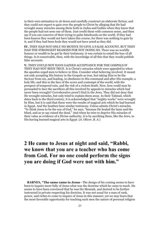 in their own estimation to sit down and carefully construct an elaborate fiction; and
they could not expect to gain over the people to Christ by alleging that He had
wrought many miracles among them both in Judea and Galilee when they knew that
the people had not seen one of them. Just credit them with common sense, and then
say if you can conceive of their trying to palm falsehoods on the world. If they had
been knaves they would net have taken this course, for there was nothing to gain by
it; and if they had been fools they would not have acted as they did.
IV. THEY HAD NOT ONLY NO MOTIVE TO GIVE A FALSE ACCOUNT, BUT THEY
HAD THE STRONGEST REASONS FOR NOT DOING SO. There was no worldly
honour or wealth to be got by their testimony; it was certain to entail the loss of all
things. Is it conceivable, then, with the knowledge of all this that they would publish
false accounts.
V. THEY COULD NOT HAVE GAINED ACCEPTANCE FOR THE GOSPELS IF
THEY HAD NOT BEEN TRUE. It is Christ’s miracles which were appealed to when
the apostles urged men to believe in Him. Consider what believing involved. It meant
not only accepting His history in the Gospels as true, but taking Him to be the
Saviour from sin, and leading, in obedience to His command and after His example, a
holy life; and this in the face of the scorn and contempt of the world, with the
prospect of temporal ruin, and the risk of a violent death. Now, how could men be
persuaded to face the sacrifices all this involved by appeals to miracles which had
never been wrought? Corroborative proof I find in the Jews. They did not deny that
He wrought miracles, but only tried to explain them away. In their Talmud, which
dates back to the third century, it is acknowledged that “mighty works” were wrought
by Him, but it is said that these were the results of magical arts which he had learned
in Egypt. And the heathen bear similar testimony. Celsus admits Christ’s miracles.
“Ye think Jesus to be the son of God,” he says, “because He healed the lame and the
blind, and as ye say raised the dead.” And when he tries to deprive His miracles of
their value as evidence of a Divine authority, it is by ascribing them, like the Jews, to
His having learned magical arts in Egypt. (A. Oliver, B. A.)
2 He came to Jesus at night and said, “Rabbi,
we know that you are a teacher who has come
from God. For no one could perform the signs
you are doing if God were not with him.”
BARNES, "The same came to Jesus - The design of his coming seems to have
been to inquire more fully of Jesus what was the doctrine which he came to teach. He
seems to have been convinced that he was the Messiah, and desired to be further
instructed in private respecting his doctrine, It was not usual for a man of rank,
power, and riches to come to inquire of Jesus in this manner; yet we may learn that
the most favorable opportunity for teaching such men the nature of personal religion
21
 