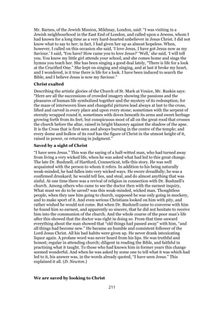 Mr. Barnes, of the Jewish Mission, Mildmay, London, said: “I was visiting in a
Jewish neighbourhood in the East End of London, and called upon a Jewess, whom I
had known for a long time as a very hard-hearted unbeliever in Jesus Christ. I did not
know what to say to her; in fact, I had given her up as almost hopeless. When,
however, I called on this occasion she said, ‘I love Jesus, I have got Jesus now as my
Saviour.’ I said, ‘You have! How came you to love Jesus?’ ‘Well,’ she said, ‘I will tell
you. You know my little girl attends your school, and she comes home and sings the
hymns you teach her. She has been singing a good deal lately, “There is life for a look
at the Crucified One.” She kept on singing and singing, and at last it broke my heart,
and I wondered, is it true there is life for a look. I have been induced to search the
Bible, and I believe Jesus is now my Saviour.”
Christ exalted
Describing the artistic glories of the Church of St. Mark at Venice, Mr. Ruskin says:
“Here are all the successions of crowded imagery showing the passions and the
pleasures of human life symbolized together and the mystery of its redemption; for
the maze of interwoven lines and changeful pictures lead always at last to the cross,
lifted and carved in every place and upon every stone; sometimes with the serpent of
eternity wrapped round it, sometimes with doves beneath its arms and sweet herbage
growing forth from its feet; but conspicuous most of all on the great rood that crosses
the church before the altar, raised in bright blazonry against the shadow of the apse.
It is the Cross that is first seen and always burning in the centre of the temple; and
every dome and hollow of its roof has the figure of Christ in the utmost height of it,
raised in power, or returning in judgment.”
Saved by a sight of Christ
“I have seen Jesus.” This was the saying of a half-witted man, who had turned away
from living a very wicked life, when he was asked what had led to this great change.
The late Dr. Bushnell, of Hartford, Connecticut, tells this story. He was well
acquainted with the person to whom it refers. In addition to his being naturally
weak-minded, he had fallen into very wicked ways. He swore dreadfully; he was a
confirmed drunkard; he would tell lies, and steal, and do almost anything that was
sinful. At one time there was a revival of religion in connection with Dr. Bushnell’s
church. Among others who came to see the doctor then with the earnest inquiry,
What must we do to be saved? was this weak-minded, wicked man. Thoughtless
people, when they saw him going to church, supposed he was only going in mockery,
and to make sport of it. And even serious Christians looked on him with pity, and
rather wished he would not come. But when Dr. Bushnell came to converse with him
he found him so earnest, and apparently so sincere, that he did not hesitate to receive
him into the communion of the church. And the whole course of the poor man’s life
after this showed that the doctor was right in doing so. From that time onward
everything about the man showed that “old things had passed away” with him, “and
all things had become new.” He became an humble and consistent follower of the
Lord Jesus Christ. All his bad habits were given up. He never drank intoxicating
liquor again. A profane word was never heard from his lips. He was truthful and
honest; regular in attending church; diligent in reading the Bible, and faithful in
practising what it taught. To those who had known him in former years this change
seemed wonderful. And when he was asked by some one to tell what it was which had
led to it, his answer was, in the words already quoted, “I have seen Jesus.” This
explained it all. (D. Newton.)
We are saved by looking to Christ
211
 