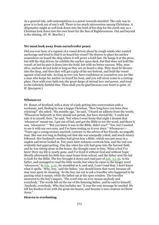 As a general rule, self-contemplation is a power towards mischief. The only way to
grow is to look out of one’s self. There is too much introversion among Christians. A
shipmaster might as well look down into the hold of his ship for the north star as a
Christian look down into his own heart for the Sun of Righteousness. Out and beyond
is the shining. (H. W. Beecher.)
We must look away from ourselvesfor peace
Did you ever hear of a captain of a vessel driven about by rough winds who wanted
anchorage and tried to find it on board his vessel? He desires to place his anchor
somewhere on board the ship where it will prove a hold-fast. He hangs it at the prow,
but still the ship drives; he exhibits the anchor upon deck, but that does not hold the
vessel; at last he puts it down into the hold; but with no better success. Why, man
alive, anchors do not hold as long as they are on board a ship. They must be thrown
into the deep, and then they will get a grip of the sea-bottom, and hold the vessel
against wind and tide. As long as ever you have confidence in yourselves you are like
a man who keeps his anchor on board his boat, and you will never come to a resting-
place. Over with your faith into the great deeps of eternal love and power, and trust
in the infinitely faithful One. Then shall you be glad because your heart is quiet. (C.
H. Spurgeon.)
Whosoever
Dr. Bonar, of Scotland, tells a story of a lady getting into conversation with a
workman, and, finding he was a happy Christian, “How long have you been thus
rejoicing?” she asked. “Six months ago,” he said, “I heard an address from the words,
‘Whosoever believeth in Him should not perish, but have eternal life.’ I could not
take it to myself, then,” he said, “but when I went home that night I dreamt that
‘whosoever’ meant me. I got out of bed, and got the Bible to see the word, and there it
was, ‘whosoever.’“ “But you knew it was in the Bible, didn’t you?” “Yes, but I wanted
to see it with my own eyes, and I’ve been resting on it ever since.” Whosoever:—
“Years ago a young woman married, contrary to the advice of her friends, an ungodly
man. She was not long in finding out that she was unequally yoked, and much misery
followed. Her husband’s mother had given him a Bible, which was put away in a
napkin and never looked at. Ten years later sickness overtook him, and the end was
evidently fast approaching. One day when his wife had gone into the harvest field,
and he was sitting alone in the house, the thought came to him, ‘What a fool I’ve
been! Here my life is nearly gone, and I’ve lived it without God and without hope.’
Shortly afterwards his little boy came home from school, and the father sent the lad
to look for the Bible. The boy brought it down and read part of Joh_3:1-36. to his
father, and managed to read the little words, but when he came to the longer word
‘whosoever,’ in Joh_3:16., he stumbled at it, and said, I can’t read that; I don’t know
what it spells.’ ‘Why, boy,’ said the father, ‘you should know that word, because all
may turn upon its meaning.’ So the boy ran out to ask a traveller who happened to be
passing what it meant, while the father sat at the open window. The traveller
answered to the boy’s inquiry, ‘The word who-so-ever means anybody and
everybody.’ The words fell on the ear of the listening father, and he said to himself,
‘Anybody, everybody. Why that includes me.’ It was the very message he needed. He
left his burden of sin with the great sin-bearer, and became a new creature in Christ
Jesus.”
Heaven is everlasting
212
 
