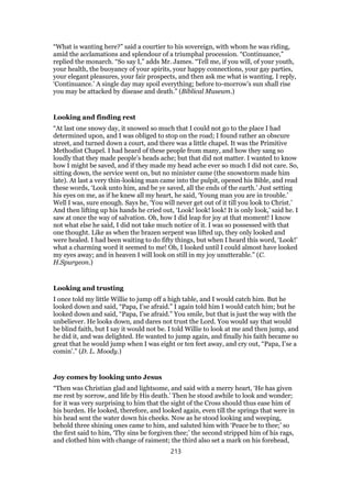 “What is wanting here?” said a courtier to his sovereign, with whom he was riding,
amid the acclamations and splendour of a triumphal procession. “Continuance,”
replied the monarch. “So say I,” adds Mr. James. “Tell me, if you will, of your youth,
your health, the buoyancy of your spirits, your happy connections, your gay parties,
your elegant pleasures, your fair prospects, and then ask me what is wanting. I reply,
‘Continuance.’ A single day may spoil everything; before to-morrow’s sun shall rise
you may be attacked by disease and death.” (Biblical Museum.)
Looking and finding rest
“At last one snowy day, it snowed so much that I could not go to the place I had
determined upon, and I was obliged to stop on the road; I found rather an obscure
street, and turned down a court, and there was a little chapel. It was the Primitive
Methodist Chapel. I had heard of these people from many, and how they sang so
loudly that they made people’s heads ache; but that did not matter. I wanted to know
how I might be saved, and if they made my head ache ever so much I did not care. So,
sitting down, the service went on, but no minister came (the snowstorm made him
late). At last a very thin-looking man came into the pulpit, opened his Bible, and read
these words, ‘Look unto him, and be ye saved, all the ends of the earth.’ Just setting
his eyes on me, as if he knew all my heart, he said, ‘Young man you are in trouble.’
Well I was, sure enough. Says he, ‘You will never get out of it till you look to Christ.’
And then lifting up his hands he cried out, ‘Look! look! look! It is only look,’ said he. I
saw at once the way of salvation. Oh, how I did leap for joy at that moment! I know
not what else he said, I did not take much notice of it. I was so possessed with that
one thought. Like as when the brazen serpent was lifted up, they only looked and
were healed. I had been waiting to do fifty things, but when I heard this word, ‘Look!’
what a charming word it seemed to me! Oh, I looked until I could almost have looked
my eyes away; and in heaven I will look on still in my joy unutterable.” (C.
H.Spurgeon.)
Looking and trusting
I once told my little Willie to jump off a high table, and I would catch him. But he
looked down and said, “Papa, I’se afraid.” I again told him I would catch him; but he
looked down and said, “Papa, I’se afraid.” You smile, but that is just the way with the
unbeliever. He looks down, and dares not trust the Lord. You would say that would
be blind faith, but I say it would not be. I told Willie to look at me and then jump, and
he did it, and was delighted. He wanted to jump again, and finally his faith became so
great that he would jump when I was eight or ten feet away, and cry out, “Papa, I’se a
comin’.” (D. L. Moody.)
Joy comes by looking unto Jesus
“Then was Christian glad and lightsome, and said with a merry heart, ‘He has given
me rest by sorrow, and life by His death.’ Then he stood awhile to look and wonder;
for it was very surprising to him that the sight of the Cross should thus ease him of
his burden. He looked, therefore, and looked again, even till the springs that were in
his head sent the water down his cheeks. Now as he stood looking and weeping,
behold three shining ones came to him, and saluted him with ‘Peace be to thee;’ so
the first said to him, ‘Thy sins be forgiven thee;’ the second stripped him of his rags,
and clothed him with change of raiment; the third also set a mark on his forehead,
213
 