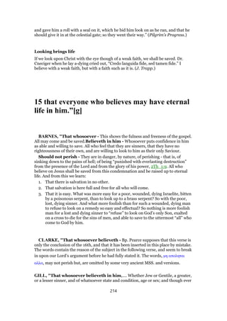 and gave him a roll with a seal on it, which he bid him look on as he ran, and that he
should give it in at the celestial gate; so they went their way.” (Pilgrim’s Progress.)
Looking brings life
If we look upon Christ with the eye though of a weak faith, we shall be saved. Dr.
Cneciger when he lay a-dying cried out, “Credo languida fide, sed tamen fide.” I
believe with a weak faith, but with a faith such as it is. (J. Trapp.)
15 that everyone who believes may have eternal
life in him.”[g]
BARNES, "That whosoever - This shows the fulness and freeness of the gospel.
All may come and be saved.Believeth in him - Whosoever puts confidence in him
as able and willing to save. All who feel that they are sinners, that they have no
righteousness of their own, and are willing to look to him as their only Saviour.
Should not perish - They are in danger, by nature, of perishing - that is, of
sinking down to the pains of hell; of being “punished with everlasting destruction”
from the presence of the Lord and from the glory of his power, 2Th_1:9. All who
believe on Jesus shall be saved from this condemnation and be raised up to eternal
life. And from this we learn:
1. That there is salvation in no other.
2. That salvation is here full and free for all who will come.
3. That it is easy. What was more easy for a poor, wounded, dying Israelite, bitten
by a poisonous serpent, than to look up to a brass serpent? So with the poor,
lost, dying sinner. And what more foolish than for such a wounded, dying man
to refuse to look on a remedy so easy and effectual? So nothing is more foolish
man for a lost and dying sinner to “refuse” to look on God’s only Son, exalted
on a cross to die for the sins of men, and able to save to the uttermost “all” who
come to God by him.
CLARKE, "That whosoever believeth - Bp. Pearce supposes that this verse is
only the conclusion of the 16th, and that it has been inserted in this place by mistake.
The words contain the reason of the subject in the following verse, and seem to break
in upon our Lord’s argument before he had fully stated it. The words, µη αποληται
αλλα, may not perish but, are omitted by some very ancient MSS. and versions.
GILL, "That whosoever believeth in him,.... Whether Jew or Gentile, a greater,
or a lesser sinner, and of whatsoever state and condition, age or sex; and though ever
214
 