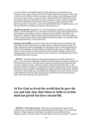 so weak a believer, provided his faith, is of the right kind: not an historical or
temporary one, a mere assent to the truth of things respecting his person, office, and
work; but such a faith, by which a soul sees a glory, fulness, and suitableness in him
as a Saviour; goes to him, ventures on him, commits itself to him, lays hold on him,
and receives him, leans and relies upon him, and trusts in him, and lives upon him;
and which is the faith of God's elect; a gift of his grace, and the operation of his
Spirit; and which works by love, and is attended with the fruits of righteousness: now
the end of Christ's crucifixion and death is, that such an one
should not perish; though he is in a lost and perishing condition in Adam, and by
nature, and sees himself to be so, and comes to Christ as such; and though his frames
and comforts are perishing, and he sometimes fears he shall be utterly lost; and
though he is subject to slips and falls, and great spiritual decays; and shall perish as
to the outward man by death; yet he shall never perish eternally, or be punished with
everlasting destruction, as the wicked will:
but have eternal life; not by his works, but as the gift of God: and which he that
truly believes; has already in the covenant of grace, in Christ his head, in faith and
hope; and has the earnest and pledge of it, the Spirit of God; and the beginning of it,
which is the knowledge of God in Christ; and shall hereafter possess it fully, and in
person, to all eternity: even a life of perfect holiness and knowledge; a life of never
ending pleasure; a life free from all the sorrows, distresses, and imperfections of this;
and which will always continue.
HENRY, "Fourthly, The great encouragements given us by faith to look up to
him. 1. It was for this end that he was lifted up, that his followers might be saved; and
he will pursue his end. 2. The offer that is made of salvation by him is general, that
whosoever believes in him, without exception, might have benefit by him. 3. The
salvation offered is complete. (1.) They shall not perish, shall not die of their wounds;
though they may be pained and ill frightened, iniquity shall not be their ruin. But that
is not all. (2.) They shall have eternal life. They shall not only not die of their wounds
in the wilderness, but they shall reach Canaan (which they were then just ready to
enter into); they shall enjoy the promised rest.
16 For God so loved the world that he gave his
one and only Son, that whoever believes in him
shall not perish but have eternal life.
BARNES, "For God so loved - This does not mean that God approved the
conduct of men, but that he had benevolent feelings toward them, or was “earnestly
desirous” of their happiness. God hates wickedness, but he still desires the
Happiness of those who are sinful. “He hates the sin, but loves the sinner.” A parent
215
 