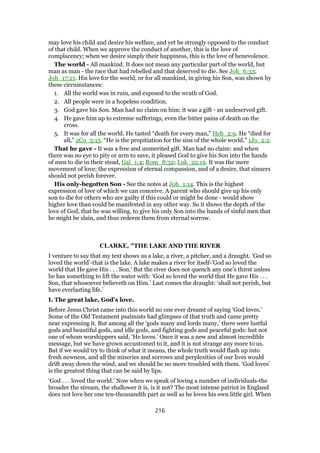 may love his child and desire his welfare, and yet be strongly opposed to the conduct
of that child. When we approve the conduct of another, this is the love of
complacency; when we desire simply their happiness, this is the love of benevolence.
The world - All mankind. It does not mean any particular part of the world, but
man as man - the race that had rebelled and that deserved to die. See Joh_6:33;
Joh_17:21. His love for the world, or for all mankind, in giving his Son, was shown by
these circumstances:
1. All the world was in ruin, and exposed to the wrath of God.
2. All people were in a hopeless condition.
3. God gave his Son. Man had no claim on him; it was a gift - an undeserved gift.
4. He gave him up to extreme sufferings, even the bitter pains of death on the
cross.
5. It was for all the world. He tasted “death for every man,” Heb_2:9. He “died for
all,” 2Co_5:15. “He is the propitiation for the sins of the whole world,” 1Jo_2:2.
That he gave - It was a free and unmerited gift. Man had no claim: and when
there was no eye to pity or arm to save, it pleased God to give his Son into the hands
of men to die in their stead, Gal_1:4; Rom_8:32; Luk_22:19. It was the mere
movement of love; the expression of eternal compassion, and of a desire, that sinners
should not perish forever.
His only-begotten Son - See the notes at Joh_1:14. This is the highest
expression of love of which we can conceive. A parent who should give up his only
son to die for others who are guilty if this could or might be done - would show
higher love than could be manifested in any other way. So it shows the depth of the
love of God, that he was willing. to give his only Son into the hands of sinful men that
he might be slain, and thus redeem them from eternal sorrow.
CLARKE, "THE LAKE AND THE RIVER
I venture to say that my text shows us a lake, a river, a pitcher, and a draught. ‘God so
loved the world’-that is the lake. A lake makes a river for itself-’God so loved the
world that He gave His . . . Son.’ But the river does not quench any one’s thirst unless
he has something to lift the water with: ‘God so loved the world that He gave His . . .
Son, that whosoever believeth on Him.’ Last comes the draught: ‘shall not perish, but
have everlasting life.’
I. The great lake, God’s love.
Before Jesus Christ came into this world no one ever dreamt of saying ‘God loves.’
Some of the Old Testament psalmists had glimpses of that truth and came pretty
near expressing it. But among all the ‘gods many and lords many,’ there were lustful
gods and beautiful gods, and idle gods, and fighting gods and peaceful gods: but not
one of whom worshippers said, ‘He loves.’ Once it was a new and almost incredible
message, but we have grown accustomed to it, and it is not strange any more to us.
But if we would try to think of what it means, the whole truth would flash up into
fresh newness, and all the miseries and sorrows and perplexities of our lives would
drift away down the wind, and we should be no more troubled with them. ‘God loves’
is the greatest thing that can be said by lips.
‘God . . . loved the world.’ Now when we speak of loving a number of individuals-the
broader the stream, the shallower it is, is it not? The most intense patriot in England
does not love her one ten-thousandth part as well as he loves his own little girl. When
216
 
