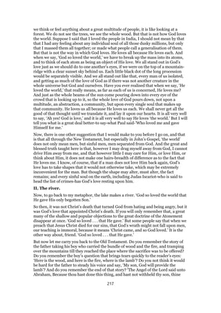 we think or feel anything about a great multitude of people, it is like looking at a
forest. We do not see the trees, we see the whole wood. But that is not how God loves
the world. Suppose I said that I loved the people in India, I should not mean by that
that I had any feeling about any individual soul of all those dusky millions, but only
that I massed them all together; or made what people call a generalisation of them.
But that is not the way in which God loves. He loves all because He loves each. And
when we say, ‘God so loved the world,’ we have to break up the mass into its atoms,
and to think of each atom as being an object of His love. We all stand out in God’s
love just as we should do to one another’s eyes, if we were on the top of a mountain-
ridge with a clear sunset sky behind us. Each little black dot of the long procession
would be separately visible. And we all stand out like that, every man of us isolated,
and getting as much of the love of God as if there was not another creature in the
whole universe but God and ourselves. Have you ever realised that when we say, ‘He
loved the world,’ that really means, as far as each of us is concerned, He loves me?
And just as the whole beams of the sun come pouring down into every eye of the
crowd that is looking up to it, so the whole love of God pours down, not upon a
multitude, an abstraction, a community, but upon every single soul that makes up
that community. He loves us all because He loves us each. We shall never get all the
good of that thought until we translate it, and lay it upon our hearts. It is all very well
to say, ‘Ah yes! God is love,’ and it is all very well to say He loves ‘the world.’ But I will
tell you what is a great deal better-to say-what Paul said-’Who loved me and gave
Himself for me.’
Now, there is one other suggestion that I would make to you before I go on, and that
is that all through the New Testament, but especially in John’s Gospel, ‘the world’
does not only mean men, but sinful men, men separated from God. And the great and
blessed truth taught here is that, however I may drag myself away from God, I cannot
drive Him away from me, and that however little I may care for Him, or love Him, or
think about Him, it does not make one hairs-breadth of difference as to the fact that
He loves me. I know, of course, that if a man does not love Him back again, God’s
love has to take shapes that it would not otherwise take, which may be extremely
inconvenient for the man. But though the shape may alter, must alter, the fact
remains; and every sinful soul on the earth, including Judas Iscariot-who is said to
head the list of crimes-has God’s love resting upon him.
II. The river.
Now, to go back to my metaphor, the lake makes a river. ‘God so loved the world that
He gave His only begotten Son.’
So then, it was not Christ’s death that turned God from hating and being angry, but it
was God’s love that appointed Christ’s death. If you will only remember that, a great
many of the shallow and popular objections to the great doctrine of the Atonement
disappear at once. ‘God so loved . . . that He gave.’ But some people say that when we
preach that Jesus Christ died for our sins, that God’s wrath might not fall upon men,
our teaching is immoral, because it means ‘Christ came, and so God loved.’ It is the
other way about, friend. ‘God so loved . . . that He gave.’
But now let me carry you back to the Old Testament. Do you remember the story of
the father taking his boy who carried the bundle of wood and the fire, and tramping
over the mountains till they reached the place where the sacrifice was to be offered?
Do you remember the boy’s question that brings tears quickly to the reader’s eyes:
‘Here is the wood, and here is the fire, where is the lamb’? Do you not think it would
be hard for the father to steady his voice and say, ‘My son, God will provide the
lamb’? And do you remember the end of that story? ‘The Angel of the Lord said unto
Abraham, Because thou hast done this thing, and hast not withheld thy son, thine
217
 