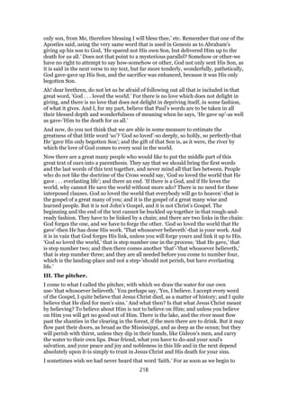 only son, from Me, therefore blessing I will bless thee,’ etc. Remember that one of the
Apostles said, using the very same word that is used in Genesis as to Abraham’s
giving up his son to God, ‘He spared not His own Son, but delivered Him up to the
death for us all.’ Does not that point to a mysterious parallel? Somehow or other-we
have no right to attempt to say how-somehow or other, God not only sent His Son, as
it is said in the next verse to my text, but far more tenderly, wonderfully, pathetically,
God gave-gave up His Son, and the sacrifice was enhanced, because it was His only
begotten Son.
Ah! dear brethren, do not let us be afraid of following out all that is included in that
great word, ‘God . . . loved the world.’ For there is no love which does not delight in
giving, and there is no love that does not delight in depriving itself, in some fashion,
of what it gives. And I, for my part, believe that Paul’s words are to be taken in all
their blessed depth and wonderfulness of meaning when he says, ‘He gave up’-as well
as gave-’Him to the death for us all.’
And now, do you not think that we are able in some measure to estimate the
greatness of that little word ‘so’? ‘God so loved’-so deeply, so holily, so perfectly-that
He ‘gave His only begotten Son’; and the gift of that Son is, as it were, the river by
which the love of God comes to every soul in the world.
Now there are a great many people who would like to put the middle part of this
great text of ours into a parenthesis. They say that we should bring the first words
and the last words of this text together, and never mind all that lies between. People
who do not like the doctrine of the Cross would say, ‘God so loved the world that He
gave . . . everlasting life’; and there an end. ‘If there is a God, and if He loves the
world, why cannot He save the world without more ado? There is no need for these
interposed clauses. God so loved the world that everybody will go to heaven’-that is
the gospel of a great many of you; and it is the gospel of a great many wise and
learned people. But it is not John’s Gospel, and it is not Christ’s Gospel. The
beginning and the end of the text cannot be buckled up together in that rough-and-
ready fashion. They have to be linked by a chain; and there are two links in the chain:
God forges the one, and we have to forge the other. ‘God so loved the world that He
gave’-then He has done His work. ‘That whosoever believeth’-that is your work. And
it is in vain that God forges His link, unless you will forge yours and link it up to His.
‘God so loved the world,’ that is step number one in the process; ‘that He gave,’ that
is step number two; and then there comes another ‘that’-’that whosoever believeth,’
that is step number three; and they are all needed before you come to number four,
which is the landing-place and not a step-’should not perish, but have everlasting
life.’
III. The pitcher.
I come to what I called the pitcher, with which we draw the water for our own
use-’that whosoever believeth.’ You perhaps say, ‘Yes, I believe. I accept every word
of the Gospel, I quite believe that Jesus Christ died, as a matter of history; and I quite
believe that He died for men’s sins.’ And what then? Is that what Jesus Christ meant
by believing? To believe about Him is not to believe on Him; and unless you believe
on Him you will get no good out of Him. There is the lake, and the river must flow
past the shanties in the clearing in the forest, if the men there are to drink. But it may
flow past their doors, as broad as the Mississippi, and as deep as the ocean; but they
will perish with thirst, unless they dip in their hands, like Gideon’s men, and carry
the water to their own lips. Dear friend, what you have to do-and your soul’s
salvation, and your peace and joy and nobleness in this life and in the next depend
absolutely upon it-is simply to trust in Jesus Christ and His death for your sins.
I sometimes wish we had never heard that word ‘faith.’ For as soon as we begin to
218
 