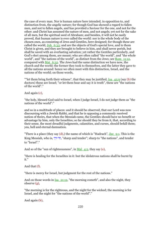 the case of every man. Nor is human nature here intended, in opposition to, and
distinction from, the angelic nature; for though God has showed a regard to fallen
men, and not to fallen angels, and has provided a Saviour for the one, and not for the
other; and Christ has assumed the nature of men, and not angels; yet not for the sake
of all men, but the spiritual seed of Abraham; and besides, it will not be easily
proved, that human nature is ever called the world: nor is the whole body of the
chosen ones, as consisting of Jews and Gentiles, here designed; for though these are
called the world, Joh_6:33; and are the objects of God's special love, and to them
Christ is given, and they are brought to believe in him, and shall never perish, but
shall be saved with an everlasting salvation; yet rather the Gentiles particularly, and
God's elect among them, are meant; who are often called "the world", and "the whole
world", and "the nations of the world", as distinct from the Jews; see Rom_11:12,
compared with Mat_6:32. The Jews had the same distinction we have now, the
church and the world; the former they took to themselves, and the latter they gave to
all the nations around: hence we often meet with this distinction, Israel, and the
nations of the world; on those words,
""let them bring forth their witness", that they may be justified, Isa_43:9 (say (b) the
doctors) these are Israel; "or let them hear and say it is truth", these are "the nations
of the world".''
And again (c),
"the holy, blessed God said to Israel, when I judge Israel, I do not judge them as "the
nations of the world":''
and so in a multitude of places: and it should be observed, that our Lord was now
discoursing with a Jewish Rabbi, and that he is opposing a commonly received
notion of theirs, that when the Messiah came, the Gentiles should have no benefit or
advantage by him, only the Israelites; so far should they be from it, that, according to
their sense, the most dreadful judgments, calamities, and curses, should befall them;
yea, hell and eternal damnation.
"There is a place (they say (d),) the name of which is "Hadrach", Zec_9:1. This is the
King Messiah, who is, ‫ורך‬ ‫,חד‬ "sharp and tender"; sharp to "the nations", and tender
to "Israel".''
And so of the "sun of righteousness", in Mal_4:2, they say (e),
"there is healing for the Israelites in it: but the idolatrous nations shall be burnt by
it.''
And that (f).
"there is mercy for Israel, but judgment for the rest of the nations.''
And on those words in Isa_21:12, "the morning cometh", and also the night, they
observe (g),
"the morning is for the righteous, and the night for the wicked; the morning is for
Israel, and the night for "the nations of the world".''
And again (h),
220
 