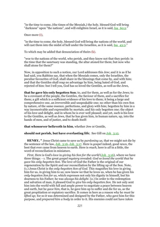 "in the time to come, (the times of the Messiah,) the holy, blessed God will bring
"darkness" upon "the nations", and will enlighten Israel, as it is said, Isa_60:2.''
Once more (i),
"in the time to come, the holy, blessed God will bring the nations of the world, and
will cast them into the midst of hell under the Israelites, as it is said, Isa_43:3.''
To which may be added that denunciation of theirs (k).
"woe to the nations of the world, who perish, and they know not that they perish: in
the time that the sanctuary was standing, the altar atoned for them; but now who
shall atone for them?''
Now, in opposition to such a notion, our Lord addresses this Jew; and it is as if he
had said, you Rabbins say, that when the Messiah comes, only the Israelites, the
peculiar favourites of God, shall share in the blessings that come by, and with him;
and that the Gentiles shall reap no advantage by him, being hated of God, and
rejected of him: but I tell you, God has so loved the Gentiles, as well as the Jews,
that he gave his only begotten Son; to, and for them, as well as for the Jews; to
be a covenant of the people, the Gentiles, the Saviour of them, and a sacrifice for
them; a gift which is a sufficient evidence of his love to them; it being a large and
comprehensive one, an irreversible and unspeakable one; no other than his own Son
by nature, of the same essence, perfections, and glory with him; begotten by him in a
way inconceivable and expressible by mortals; and his only begotten one; the object
of his love and delight, and in whom he is ever well pleased; and yet, such is his love
to the Gentiles, as well as Jews, that he has given him, in human nature, up, into the
hands of men, and of justice, and to death itself:
that whosoever believeth in him, whether Jew or Gentile,
should not perish, but have everlasting life; See Gill on Joh_3:15.
HENRY, " Jesus Christ came to save us by pardoning us, that we might not die by
the sentence of the law, Joh_3:16, Joh_3:17. Here is gospel indeed, good news, the
best that ever came from heaven to earth. Here is much, here is all in a little, the
word of reconciliation in miniature.
First, Here is God's love in giving his Son for the world (Joh_3:16), where we have
three things: - 1. The great gospel mystery revealed: God so loved the world that he
gave his only-begotten Son. The love of God the Father is the original of our
regeneration by the Spirit and our reconciliation by the lifting up of the Son. Note,
(1.) Jesus Christ is the only-begotten Son of God. This magnifies his love in giving
him for us, in giving him to us; now know we that he loves us, when he has given his
only-begotten Son for us, which expresses not only his dignity in himself, but his
dearness to his Father; he was always his delight. (2.) In order to the redemption
and salvation of man, it pleased God to give his only-begotten Son. He not only sent
him into the world with full and ample power to negotiate a peace between heaven
and earth, but he gave him, that is, he gave him up to suffer and die for us, as the
great propitiation or expiatory sacrifice. It comes in here as a reason why he must be
lifted up; for so it was determined and designed by the Father, who gave him for this
purpose, and prepared him a body in order to it. His enemies could not have taken
221
 