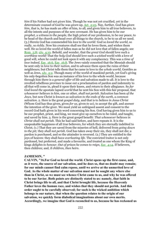 him if his Father had not given him. Though he was not yet crucified, yet in the
determinate counsel of God he was given up, Act_2:23. Nay, further, God has given
him, that is, he has made an offer of him, to all, and given him to all true believers, to
all the intents and purposes of the new covenant. He has given him to be our
prophet, a witness to the people, the high priest of our profession, to be our peace, to
be head of the church and head over all things to the church, to be to us all we need.
(3.) Herein God has commended his love to the world: God so loved the world, so
really, so richly. Now his creatures shall see that he loves them, and wishes them
well. He so loved the world of fallen man as he did not love that of fallen angels; see
Rom_5:8; 1Jo_4:10. Behold, and wonder, that the great God should love such a
worthless world! That the holy God should love such a wicked world with a love of
good will, when he could not look upon it with any complacency. This was a time of
love indeed, Eze_16:6, Eze_16:8. The Jews vainly conceited that the Messiah should
be sent only in love to their nation, and to advance them upon the ruins of their
neighbours; but Christ tells them that he came in love to the whole world, Gentiles as
well as Jews, 1Jo_2:2. Though many of the world of mankind perish, yet God's giving
his only-begotten Son was an instance of his love to the whole world, because
through him there is a general offer of life and salvation made to all. It is love to the
revolted rebellious province to issue out a proclamation of pardon and indemnity to
all that will come in, plead it upon their knees, and return to their allegiance. So far
God loved the apostate lapsed world that he sent his Son with this fair proposal, that
whosoever believes in him, one or other, shall not perish. Salvation has been of the
Jews, but now Christ is known as salvation to the ends of the earth, a common
salvation. 2. Here is the great gospel duty, and that is to believe in Jesus Christ
(Whom God has thus given, given for us, given to us), to accept the gift, and answer
the intention of the giver. We must yield an unfeigned assent and consent to the
record God hath given in his word concerning his Son. God having given him to us to
be our prophet, priest, and king, we must give up ourselves to be ruled, and taught,
and saved by him. 3. Here is the great gospel benefit: That whosoever believes in
Christ shall not perish. This he had said before, and here repeats it. It is the
unspeakable happiness of all true believers, for which they are eternally indebted to
Christ, (1.) That they are saved from the miseries of hell, delivered from going down
to the pit; they shall not perish. God has taken away their sin, they shall not die; a
pardon is purchased, and so the attainder is reversed. (2.) They are entitled to the
joys of heaven: they shall have everlasting life. The convicted traitor is not only
pardoned, but preferred, and made a favourite, and treated as one whom the King of
kings delights to honour. Out of prison he comes to reign, Ecc_4:14. If believers,
then children; and, if children, then heirs.
JAMIESON, "
CALVIN, "16.For God so loved the world. Christ opens up the first cause, and,
as it were, the source of our salvation, and he does so, that no doubt may remain;
for our minds cannot find calm repose, until we arrive at the unmerited love of
God. As the whole matter of our salvation must not be sought any where else
than in Christ, so we must see whence Christ came to us, and why he was offered
to be our Savior. Both points are distinctly stated to us: namely, that faith in
Christ brings life to all, and that Christ brought life, because the Heavenly
Father loves the human race, and wishes that they should not perish. And this
order ought to be carefully observed; for such is the wicked ambition which
belongs to our nature, that when the question relates to the origin of our
salvation, we quickly form diabolical imaginations about our own merits.
Accordingly, we imagine that God is reconciled to us, because he has reckoned us
222
 