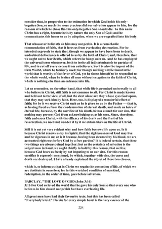 consider that, in proportion to the estimation in which God holds his only-
begotten Son, so much the more precious did our salvation appear to him, for the
ransom of which he chose that his only-begotten Son should die. To this name
Christ has a right, because he is by nature the only Son of God; and he
communicates this honor to us by adoption, when we are engrafted into his body.
That whosoever believeth on him may not perish. It is a remarkable
commendation of faith, that it frees us from everlasting destruction. For he
intended expressly to state that, though we appear to have been born to death,
undoubted deliverance is offered to us by the faith of Christ; and, therefore, that
we ought not to fear death, which otherwise hangs over us. And he has employed
the universal term whosoever, both to invite all indiscriminately to partake of
life, and to cut off every excuse from unbelievers. Such is also the import of the
term World, which he formerly used; for though nothing will be found inthe
world that is worthy of the favor of God, yet he shows himself to be reconciled to
the whole world, when he invites all men without exception to the faith of Christ,
which is nothing else than an entrance into life.
Let us remember, on the other hand, that while life is promised universally to all
who believe in Christ, still faith is not common to all. For Christ is made known
and held out to the view of all, but the elect alone are they whose eyes God opens,
that they may seek him by faith. Here, too, is displayed a wonderful effect of
faith; for by it we receive Christ such as he is given to us by the Father — that is,
as having freed us from the condemnation of eternal death, and made us heirs of
eternal life, because, by the sacrifice of his death, he has atoned for our sins, that
nothing may prevent God from acknowledging us as his sons. Since, therefore,
faith embraces Christ, with the efficacy of his death and the fruit of his
resurrection, we need not wonder if by it we obtain likewise the life of Christ.
Still it is not yet very evident why and how faith bestows life upon us. Is it
because Christ renews us by his Spirit, that the righteousness of God may live
and be vigorous in us; or is it because, having been cleansed by his blood, we are
accounted righteous before God by a free pardon? It is indeed certain, that these
two things are always joined together; but as the certainty of salvation is the
subject now in hand, we ought chiefly to hold by this reason, that we live,
because God loves us freely by not imputing to us our sins. For this reason
sacrifice is expressly mentioned, by which, together with sins, the curse and
death are destroyed. I have already explained the object of these two clauses,
which is, to inform us that in Christ we regain the possession of life, of which we
are destitute in ourselves; for in this wretched condition of mankind,
redemption, in the order of time, goes before salvation.
BARCLAY, "THE LOVE OF GOD (John 3:16)
3:16 For God so loved the world that he gave his only Son so that every one who
believes in him should not perish but have everlasting life.
All great men have had their favourite texts; but this has been called
"Everybody's text." Herein for every simple heart is the very essence of the
224
 