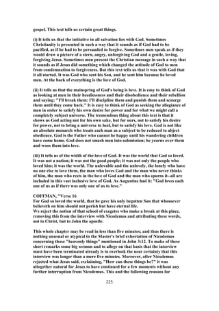 gospel. This text tells us certain great things.
(i) It tells us that the initiative in all salvation lies with God. Sometimes
Christianity is presented in such a way that it sounds as if God had to be
pacified, as if he had to be persuaded to forgive. Sometimes men speak as if they
would draw a picture of a stern, angry, unforgiving God and a gentle, loving,
forgiving Jesus. Sometimes men present the Christian message in such a way that
it sounds as if Jesus did something which changed the attitude of God to men
from condemnation to forgiveness. But this text tells us that it was with God that
it all started. It was God who sent his Son, and he sent him because he loved
men. At the back of everything is the love of God.
(ii) It tells us that the mainspring of God's being is love. It is easy to think of God
as looking at men in their heedlessness and their disobedience and their rebellion
and saying: "I'll break them: I'll discipline them and punish them and scourge
them until they come back." It is easy to think of God as seeking the allegiance of
men in order to satisfy his own desire for power and for what we might call a
completely subject universe. The tremendous thing about this text is that it
shows us God acting not for his own sake, but for ours, not to satisfy his desire
for power, not to bring a universe to heel, but to satisfy his love. God is not like
an absolute monarch who treats each man as a subject to be reduced to abject
obedience. God is the Father who cannot be happy until his wandering children
have come home. God does not smash men into submission; he yearns over them
and woos them into love.
(iii) It tells us of the width of the love of God. It was the world that God so loved.
It was not a nation; it was not the good people; it was not only the people who
loved him; it was the world. The unlovable and the unlovely, the lonely who have
no one else to love them, the man who loves God and the man who never thinks
of him, the man who rests in the love of God and the man who spurns it--all are
included in this vast inclusive love of God. As Augustine had it: "God loves each
one of us as if there was only one of us to love."
COFFMAN, "Verse 16
For God so loved the world, that he gave his only begotten Son that whosoever
believeth on him should not perish but have eternal life.
We reject the notion of that school of exegetes who make a break at this place,
removing this from the interview with Nicodemus and attributing these words,
not to Christ, but to John the apostle.
This whole chapter may be read in less than five minutes; and thus there is
nothing unusual or atypical in the Master's brief exhortation of Nicodemus
concerning those "heavenly things" mentioned in John 3:12. To make of these
short remarks some big sermon and to allege on that basis that the interview
must have been terminated already is to overlook the near certainty that this
interview was longer than a mere five minutes. Moreover, after Nicodemus
rejected what Jesus said, exclaiming, "How can these things be?" it was
altogether natural for Jesus to have continued for a few moments without any
further interruption from Nicodemus. This and the following reasons for
225
 