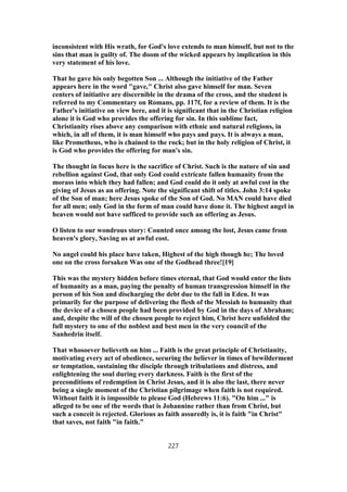 inconsistent with His wrath, for God's love extends to man himself, but not to the
sins that man is guilty of. The doom of the wicked appears by implication in this
very statement of his love.
That he gave his only begotten Son ... Although the initiative of the Father
appears here in the word "gave," Christ also gave himself for man. Seven
centers of initiative are discernible in the drama of the cross, and the student is
referred to my Commentary on Romans, pp. 117f, for a review of them. It is the
Father's initiative on view here, and it is significant that in the Christian religion
alone it is God who provides the offering for sin. In this sublime fact,
Christianity rises above any comparison with ethnic and natural religions, in
which, in all of them, it is man himself who pays and pays. It is always a man,
like Prometheus, who is chained to the rock; but in the holy religion of Christ, it
is God who provides the offering for man's sin.
The thought in focus here is the sacrifice of Christ. Such is the nature of sin and
rebellion against God, that only God could extricate fallen humanity from the
morass into which they had fallen; and God could do it only at awful cost in the
giving of Jesus as an offering. Note the significant shift of titles. John 3:14 spoke
of the Son of man; here Jesus spoke of the Son of God. No MAN could have died
for all men; only God in the form of man could have done it. The highest angel in
heaven would not have sufficed to provide such an offering as Jesus.
O listen to our wondrous story: Counted once among the lost, Jesus came from
heaven's glory, Saving us at awful cost.
No angel could his place have taken, Highest of the high though he; The loved
one on the cross forsaken Was one of the Godhead three![19]
This was the mystery hidden before times eternal, that God would enter the lists
of humanity as a man, paying the penalty of human transgression himself in the
person of his Son and discharging the debt due to the fall in Eden. It was
primarily for the purpose of delivering the flesh of the Messiah to humanity that
the device of a chosen people had been provided by God in the days of Abraham;
and, despite the will of the chosen people to reject him, Christ here unfolded the
full mystery to one of the noblest and best men in the very council of the
Sanhedrin itself.
That whosoever believeth on him ... Faith is the great principle of Christianity,
motivating every act of obedience, securing the believer in times of bewilderment
or temptation, sustaining the disciple through tribulations and distress, and
enlightening the soul during every darkness. Faith is the first of the
preconditions of redemption in Christ Jesus, and it is also the last, there never
being a single moment of the Christian pilgrimage when faith is not required.
Without faith it is impossible to please God (Hebrews 11:6). "On him ..." is
alleged to be one of the words that is Johannine rather than from Christ, but
such a conceit is rejected. Glorious as faith assuredly is, it is faith "in Christ"
that saves, not faith "in faith."
227
 