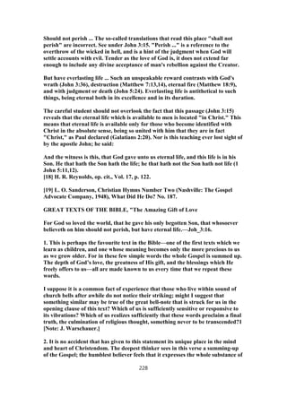 Should not perish ... The so-called translations that read this place "shall not
perish" are incorrect. See under John 3:15. "Perish ..." is a reference to the
overthrow of the wicked in hell, and is a hint of the judgment when God will
settle accounts with evil. Tender as the love of God is, it does not extend far
enough to include any divine acceptance of man's rebellion against the Creator.
But have everlasting life ... Such an unspeakable reward contrasts with God's
wrath (John 3:36), destruction (Matthew 7:13,14), eternal fire (Matthew 18:9),
and with judgment or death (John 5:24). Everlasting life is antithetical to such
things, being eternal both in its excellence and in its duration.
The careful student should not overlook the fact that this passage (John 3:15)
reveals that the eternal life which is available to men is located "in Christ." This
means that eternal life is available only for those who become identified with
Christ in the absolute sense, being so united with him that they are in fact
"Christ," as Paul declared (Galatians 2:20). Nor is this teaching ever lost sight of
by the apostle John; he said:
And the witness is this, that God gave unto us eternal life, and this life is in his
Son. He that hath the Son hath the life; he that hath not the Son hath not life (1
John 5:11,12).
[18] H. R. Reynolds, op. cit., Vol. 17, p. 122.
[19] L. O. Sanderson, Christian Hymns Number Two (Nashville: The Gospel
Advocate Company, 1948), What Did He Do? No. 187.
GREAT TEXTS OF THE BIBLE, "The Amazing Gift of Love
For God so loved the world, that he gave his only begotten Son, that whosoever
believeth on him should not perish, but have eternal life.—Joh_3:16.
1. This is perhaps the favourite text in the Bible—one of the first texts which we
learn as children, and one whose meaning becomes only the more precious to us
as we grow older. For in these few simple words the whole Gospel is summed up.
The depth of God’s love, the greatness of His gift, and the blessings which He
freely offers to us—all are made known to us every time that we repeat these
words.
I suppose it is a common fact of experience that those who live within sound of
church bells after awhile do not notice their striking; might I suggest that
something similar may be true of the great bell-note that is struck for us in the
opening clause of this text? Which of us is sufficiently sensitive or responsive to
its vibrations? Which of us realizes sufficiently that these words proclaim a final
truth, the culmination of religious thought, something never to be transcended?1
[Note: J. Warschauer.]
2. It is no accident that has given to this statement its unique place in the mind
and heart of Christendom. The deepest thinker sees in this verse a summing-up
of the Gospel; the humblest believer feels that it expresses the whole substance of
228
 