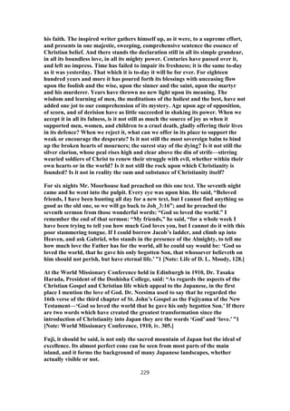 his faith. The inspired writer gathers himself up, as it were, to a supreme effort,
and presents in one majestic, sweeping, comprehensive sentence the essence of
Christian belief. And there stands the declaration still in all its simple grandeur,
in all its boundless love, in all its mighty power. Centuries have passed over it,
and left no impress. Time has failed to impair its freshness; it is the same to-day
as it was yesterday. That which it is to-day it will be for ever. For eighteen
hundred years and more it has poured forth its blessings with unceasing flow
upon the foolish and the wise, upon the sinner and the saint, upon the martyr
and his murderer. Years have thrown no new light upon its meaning. The
wisdom and learning of men, the meditations of the holiest and the best, have not
added one jot to our comprehension of its mystery. Age upon age of opposition,
of scorn, and of derision have as little succeeded in shaking its power. When we
accept it in all its fulness, is it not still as much the source of joy as when it
supported men, women, and children to a cruel death, gladly offering their lives
in its defence? When we reject it, what can we offer in its place to support the
weak or encourage the desperate? Is it not still the most sovereign balm to bind
up the broken hearts of mourners; the surest stay of the dying? Is it not still the
silver clarion, whose peal rises high and clear above the din of strife—stirring
wearied soldiers of Christ to renew their struggle with evil, whether within their
own hearts or in the world? Is it not still the rock upon which Christianity is
founded? Is it not in reality the sum and substance of Christianity itself?
For six nights Mr. Moorhouse had preached on this one text. The seventh night
came and he went into the pulpit. Every eye was upon him. He said, “Beloved
friends, I have been hunting all day for a new text, but I cannot find anything so
good as the old one, so we will go back to Joh_3:16”; and he preached the
seventh sermon from those wonderful words: “God so loved the world.” I
remember the end of that sermon: “My friends,” he said, “for a whole week I
have been trying to tell you how much God loves you, but I cannot do it with this
poor stammering tongue. If I could borrow Jacob’s ladder, and climb up into
Heaven, and ask Gabriel, who stands in the presence of the Almighty, to tell me
how much love the Father has for the world, all he could say would be: ‘God so
loved the world, that he gave his only begotten Son, that whosoever believeth on
him should not perish, but have eternal life.’ ”1 [Note: Life of D. L. Moody, 128.]
At the World Missionary Conference held in Edinburgh in 1910, Dr. Tasaku
Harada, President of the Doshisha College, said: “As regards the aspects of the
Christian Gospel and Christian life which appeal to the Japanese, in the first
place I mention the love of God. Dr. Neesima used to say that he regarded the
16th verse of the third chapter of St. John’s Gospel as the Fujiyama of the New
Testament—‘God so loved the world that he gave his only begotten Son.’ If there
are two words which have created the greatest transformation since the
introduction of Christianity into Japan they are the words ‘God’ and ‘love.’ ”1
[Note: World Missionary Conference, 1910, iv. 305.]
Fuji, it should be said, is not only the sacred mountain of Japan but the ideal of
excellence. Its almost perfect cone can be seen from most parts of the main
island, and it forms the background of many Japanese landscapes, whether
actually visible or not.
229
 